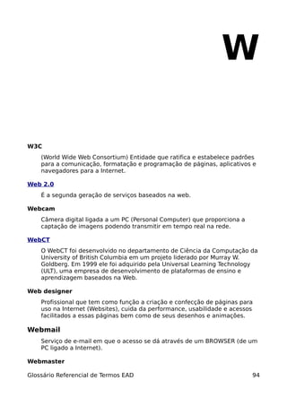 W

W3C
    (World Wide Web Consortium) Entidade que ratifica e estabelece padrões
    para a comunicação, formatação e programação de páginas, aplicativos e
    navegadores para a Internet.

Web 2.0
    É a segunda geração de serviços baseados na web.

Webcam
    Câmera digital ligada a um PC (Personal Computer) que proporciona a
    captação de imagens podendo transmitir em tempo real na rede.

WebCT
    O WebCT foi desenvolvido no departamento de Ciência da Computação da
    University of British Columbia em um projeto liderado por Murray W.
    Goldberg. Em 1999 ele foi adquirido pela Universal Learning Technology
    (ULT), uma empresa de desenvolvimento de plataformas de ensino e
    aprendizagem baseados na Web.

Web designer
    Profissional que tem como função a criação e confecção de páginas para
    uso na Internet (Websites), cuida da performance, usabilidade e acessos
    facilitados a essas páginas bem como de seus desenhos e animações.

Webmail
    Serviço de e-mail em que o acesso se dá através de um BROWSER (de um
    PC ligado a Internet).

Webmaster

Glossário Referencial de Termos EAD                                       94
 