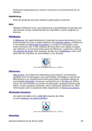 Profissonal responsável por manter a estrutura e funcionamento de um
    Website.

WebWriting
    Estilo de produção de texto voltado à publicação na Internet.

Wiki
    Software (Software livre), que proporciona a possibilidade de pessoas que
    não tenham muitos conhecimentos de informática criarem páginas na
    Internet.

WikiBooks
    O Wikilivros (do inglês Wikibooks) é dedicado ao desenvolvimento e livre
    disseminação de livros e textos didáticos de conteúdo aberto. O Wikilivros
    é um projeto da Wikimedia Foundation, a versão em português conta
    neste momento com 4 595 módulos de livros.Para uma rápida iniciação
    aos métodos e ao funcionamento geral do Wikilivros, sugerimos a leitura
    das páginas de ajuda. Para qualquer dúvida tem a Esplanada, onde você
    pode discutir assuntos da comunidade e tirar dúvidas.




                          Fonte: Site do Wikipédia (Acesso em: 21.06.07)


Wiktionary
    Wikcionário, um proje(c)to colaborativo para produzir um dicionário
    poliglota livre em português, com significados, etimologias e pronúncia.
    Wikcionário é um complemento léxico para todo o conteúdo aberto da
    enciclopédia Wikipédia. Iniciamos o proje(c)to em 3 de Maio de 2004 e
    temos 36 234 entradas na versão em português. Qualquer pessoa pode
    editar e salvar qualquer definição; não é necessário identificar-se. Mais
    informações sobre o proje(c)to estão disponíveis no Portal comunitário.

Wikimedia Commons

    Um banco de dados com 1,569,390 arquivos de mídia,
    no qual qualquer um pode contribuir.




                          Fonte: Site do Wikipédia (Acesso em: 21.06.07)


Wikipédia

Glossário Referencial de Termos EAD                                             95
 