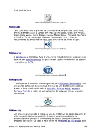 Enciclopédia livre.




                          Fonte: Site do Wikipédia (Acesso em: 21.06.07)


Wikiquote
    Uma coletânea livre e gratuita de citações feita por pessoas como você,
    em 85 idiomas! Esta é a versão em língua portuguesa, falada em Angola,
    Brasil, Cabo Verde, Guiné-Bissau, Macau, Moçambique, Portugal, São Tomé
    e Príncipe, Timor Leste e por diversas pessoas em todo o mundo.
    Actualmente estamos trabalhando com um acervo de 3 637 artigos.



                          Fonte: Site do Wikipédia (Acesso em: 21.06.07)


Wikisource

    O Wikisource a biblioteca livre é um acervo virtual de textos originais que
    estejam em domínio público ou possam ser usados livremente, de acordo
    com a licença GFDL.




                          Fonte: Site do Wikipédia (Acesso em: 21.06.07)


Wikispecies

    O Wikispecies é um novo projeto apoiado pela Wikimedia Foundation com
    um grande potencial. Seu objetivo é tornar-se um diretório de espécies
    aberto e livre, cobrindo os reinos Animalia, Plantae, Fungi, Bacteria,
    Archaea, Protista e todas as outras formas de vida que nossos usuários
    permitirem.




                          Fonte: Site do Wikipédia (Acesso em: 21.06.07)


Wikiversity
    Um projecto que propõe a criação e uso de materiais de aprendizagem. O
    objectivo principal deste projecto é proporcionar um ambiente de
    aprendizagem e pesquisa, onde qualquer pessoa pode participar no
    processo educativo. Se você é novo entre no Ambiente de Integração para

Glossário Referencial de Termos EAD                                          96
 