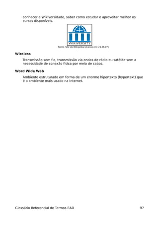 conhecer a Wikiversidade, saber como estudar e aproveitar melhor os
    cursos disponíveis.




                         Fonte: Site do Wikipédia (Acesso em: 21.06.07)


Wireless
    Transmissão sem fio, transmissão via ondas de rádio ou satélite sem a
    necessidade de conexão física por meio de cabos.

Word Wide Web
    Ambiente estruturado em forma de um enorme hipertexto (hypertext) que
    é o ambiente mais usado na Internet.




Glossário Referencial de Termos EAD                                         97
 