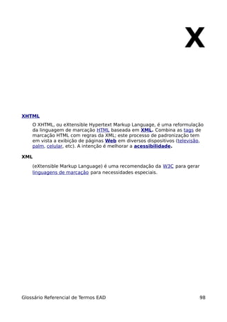 X

XHTML
    O XHTML, ou eXtensible Hypertext Markup Language, é uma reformulação
    da linguagem de marcação HTML baseada em XML. Combina as tags de
    marcação HTML com regras da XML; este processo de padronização tem
    em vista a exibição de páginas Web em diversos dispositivos (televisão,
    palm, celular, etc). A intenção é melhorar a acessibilidade.

XML

    (eXtensible Markup Language) é uma recomendação da W3C para gerar
    linguagens de marcação para necessidades especiais.




Glossário Referencial de Termos EAD                                      98
 