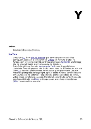 Y

Yahoo
    Serviço de busca na Internet.

YouTube
    O YouTube[1] é um site na internet que permite que seus usuários
    carreguem, assistam e compartilhem vídeos em formato digital. Foi
    fundado em fevereiro de 2005 por três pioneiros do PayPal[2], um famoso
    site da internet ligado a gerenciamento de doações.
    O YouTube utiliza o formato Macromedia Flash para disponibilizar o
    conteúdo. É o mais popular site do tipo (com mais de 50% do mercado em
    2006[3]) devido à possibilidade de hospedar quaisquer vídeos (exceto
    materiais protegidos por copyright, apesar deste material ser encontrado
    em abundância no sistema). Hospeda uma grande variedade de filmes,
    video-clipes e materiais caseiros. O material encontrado no YouTube pode
    ser disponibilizado em blogs e sites pessoais através de mecanismos
    (APIs) desenvolvidos pelo site.




Glossário Referencial de Termos EAD                                       99
 