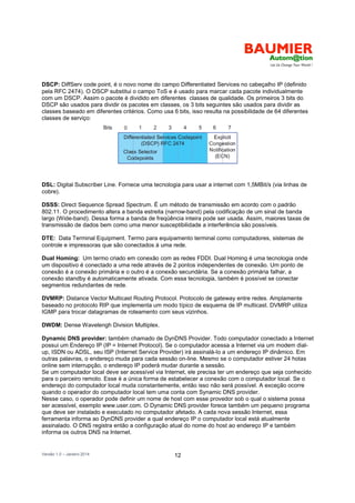 Versão 1.0 – Janeiro 2014 12
DSCP: DiffServ code point, é o novo nome do campo Differentiated Services no cabeçalho IP (definido
pela RFC 2474). O DSCP substitui o campo ToS e é usado para marcar cada pacote individualmente
com um DSCP. Assim o pacote é dividido em diferentes classes de qualidade. Os primeiros 3 bits do
DSCP são usados para dividir os pacotes em classes, os 3 bits seguintes são usados para dividir as
classes baseado em diferentes critérios. Como usa 6 bits, isso resulta na possibilidade de 64 diferentes
classes de serviço:
DSL: Digital Subscriber Line. Fornece uma tecnologia para usar a internet com 1,5MBit/s (via linhas de
cobre).
DSSS: Direct Sequence Spread Spectrum. É um método de transmissão em acordo com o padrão
802.11. O procedimento altera a banda estreita (narrow-band) pela codificação de um sinal de banda
largo (Wide-band). Dessa forma a banda de freqüência inteira pode ser usada. Assim, maiores taxas de
transmissão de dados bem como uma menor susceptibilidade a interferência são possíveis.
DTE: Data Terminal Equipment. Termo para equipamento terminal como computadores, sistemas de
controle e impressoras que são conectados à uma rede.
Dual Homing: Um termo criado em conexão com as redes FDDI. Dual Homing é uma tecnologia onde
um dispositivo é conectado a uma rede através de 2 pontos independentes de conexão. Um ponto de
conexão é a conexão primária e o outro é a conexão secundária. Se a conexão primária falhar, a
conexão standby é automaticamente ativada. Com essa tecnologia, também é possível se conectar
segmentos redundantes de rede.
DVMRP: Distance Vector Multicast Routing Protocol. Protocolo de gateway entre redes. Amplamente
baseado no protocolo RIP que implementa um modo típico de esquema de IP multicast. DVMRP utiliza
IGMP para trocar datagramas de roteamento com seus vizinhos.
DWDM: Dense Wavelengh Division Multiplex.
Dynamic DNS provider: também chamado de DynDNS Provider. Todo computador conectado a Internet
possui um Endereço IP (IP = Internet Protocol). Se o computador acessa a Internet via um modem dial-
up, ISDN ou ADSL, seu ISP (Internet Service Provider) irá assinalá-lo a um endereço IP dinâmico. Em
outras palavras, o endereço muda para cada sessão on-line. Mesmo se o computador estiver 24 hotas
online sem interrupção, o endereço IP poderá mudar durante a sessão.
Se um computador local deve ser acessível via Internet, ele precisa ter um endereço que seja conhecido
para o parceiro remoto. Esse é a única forma de estabelecer a conexão com o computador local. Se o
endereço do computador local muda constantemente, então isso não será possível. A exceção ocorre
quando o operador do computador local tem uma conta com Synamic DNS provider.
Nesse caso, o operador pode definir um nome de host com esse provedor sob o qual o sistema possa
ser acessível, exemplo www.user.com. O Dynamic DNS provider forece também um pequeno programa
que deve ser instalado e executado no computador afetado. A cada nova sessão Internet, essa
ferramenta informa ao DynDNS provider a qual endereço IP o computador local está atualmente
assinalado. O DNS registra então a configuração atual do nome do host ao endereço IP e também
informa os outros DNS na Internet.
 