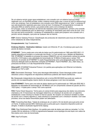 Versão 1.0 – Janeiro 2014 13
Se um sistema remoto quiser agora estabelececr uma conexão com um sistema local que esteja
registrado com um DynDNS provider, então o sistema remoto pode usar o nome do host do sistema local
como seu endereço. Isso irá estabelecer uma conexão como DNS responsável por “olhar” o endereço IP
que está atualmente registrado para esse nome de host. O endereço IP correspondente é enviado de
volta pelo DNS ao sistema remoto, que poderá então usá-lo como endereço de destino.
Em princípio, todos os endereços de internet são baseados nesse procedimento: primeiro uma conexão
para o DNS é estabelecida para se determinar o endereço IP assinalado para esse nome de host. Uma
vez que isso tenha acontecido, o endereço IP estabelecido é usado para preparar uma conexão com o
parceiro remoto desejado, que pode ser qualquer site na Internet.
EGP: Exterior Gateway Protocol. Classificação dos protocolos de roteamento para troca de informações
entre roteadores de redes independentes.
Encapsulamento: Veja Tunelamento.
Endereço Destino - Destination Address: Usado com Ethernet, IP, etc. O endereço para qual uma
pacote de dados é enviado.
ETHERNET: Termo usada para uma rede de dados que foi padronizada em 1985 pela IEEE 802.3. O
padrão especifica as funções e a construção dos Níveis 1 e 2 em acordo com o Modelo de Referência
OSI. ETHERNET é baseada no processo de acesso CSMA/CD com um comprimento variável do pacote
entre 64 e 1518 bytes e uma velocidade de transmissão de 10 Mbit/s (4 bytes para o campo TAG
opcional). O conceito de ETHERNET é usado frequentemente como uma designação geral sem fazer
nenhuma distinção entre as diferentes variações (ETHERNET, Fast ETHERNET, etc.); Além disso, os
protocolos de Níveis 3 e 4 são frequentemente inclusos.
Ethernet/IP: ETHERNET/Industrial Protocol. Um padrão para aplicações com Ethernet na Indústria,
baseado em TCP e UDP.
ESD: Electrostatic Discharge. Termo para descargas eletrostáticas. Essas descargas podem causar
distúrbios curtos e irregulares em dispositivos eletrônicos podendo até mesmo danificá-los.
Ex: Designação independente dos dispositivos sob a norma DIN EM 50020 que pode ser usada em
acordo com as especificações mesmo dentro de áreas perigosas e com risco de explosão.
Fast ETHERNET: Termo para uma rede de dados rápida que foi padronizada qm 1995 pela IEEE 802.3.
Baseada na velocidade de transmissão de 100 Mbits/s com um comprimento variável do pacote (de 64 a
1522 bytes) – 4 bytes para o campo TAG como opcional.
FCS: Frame Check Sequence. Termo para um campo binário para segurança dos dados nos protocolos
orientados a bit. O transmissor da mensagem determina um checksum de acordo com um algoritmo
estabelecido e esse checksum é fixado no final do pacote. No receptor um checksum também é criado
de acordo com o mesmo algoritmo e, esse checksum é comparado com o checksum recebido. Com esse
processo, erros nos dados transmitidos podem ser detectados.
FDB: Forwarding Data Base. Tabela de endereços de um switch a fim de decidir para qual porta enviar
um frame. A tabela assinala MAC Addresses para a porta pela qual o respectivo dispositivo pode ser
atingido. A tabela é atualizada regularmente (Aging).
FDDI: Fiber Distributed Data Interface. Um padrão para rede de dados que cobre as camadas 1 e 2 do
modelo OSI de referência. A FDDI é originalmente baseada numa topologia de anel duplo com cabos de
fibra óptica como meio de transmissão.
FDX: Veja Full Duplex.
 