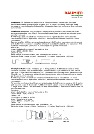 Versão 1.0 – Janeiro 2014 14
Fibra Óptica: Em contraste com a tecnologia de transmissão elétrica via cabo, pela qual cabos
trançados são usados para transmissão de dados, vidro ou plástico são usados como meio para a
tecnologia de transmissão óptica. Cabos de fibra óptica estão disponíveis em forma de fibras multimodo
ou monomodo.
Fibra Óptica Monomodo: é um cabo de fibra óptica que se caracteriza por seu diâmetro de núcleo
extremamente pequeno (max. 10 m). Como resultado, nessa fibra a luz só pode ser estendida por um
caminho – um modo
A distância que pode ser coberta por uma fibra monomodo depende de vários fatores: os dados
característicos da fibra, o buget do link bem como a atenuação dos conectores, extensores e outros
componentes.
Exemplo: uma fibra 9/125 m com uma atenuação (A) de 0,3 dB/km deve transmitir um comprimento de
onda de 1550 nm de pacotes de dados Fast Ethernet. O budget do link é 29 dB. Uma reserva de 3 dB é
levada em consideração. A atenuação do conector pode ser ignorada nesse caso.
Atenuação:
Lmax = (budget do link – reserva)/ atenuação da fibra
Lmax = (29dB- 3dB) / 0,3 dB/km
Lmax = 86,6 km.
Neste exemplo, a distância máxima a ser coberta pela fibra é de 86,6 km.
Banda dos sinais: Ethernet = 10MHz, Fast Ethernet = 125 MHz e Giga Ethernet = 1,25 GHz.
Fibra Óptica Multimodo: é a fibra óptica que se distingue através do diâmetro do núcleo de vários
tamanhos. O diâmetro típico de referência para essas fibras são 100 m para fibras de vidro, 200 m
para fibras PCS/HCS e 980 m para fibras POF. Entretanto o índice graduado possui diâmetro típico de
50 ou 62,5 m. Por causa desse relativo diâmetro largo do núcleo, a luz em fibras multímodo se espalha
por diversos caminhos e modos.
A distância que pode ser coberta por uma fibra multímodo depende de vários fatores: : os dados
característicos da fibra, o buget do link bem como a atenuação dos conectores, extensores e outros
componentes.
Por exemplo: uma fibra de 62,5/125 m com uma atenuação de 1 dB/km e uma banda de 500 MHz x km
pode transmitir pacote de dados sobre Fast Ethernet usando luz com comprimento de onda de 1300 nm.
O budget do link é 11 dB. Uma reserva de 3 dB deve ser considerada. A atenuação do conector pode ser
ignorada nesse caso.
Atenuação:
Lmax = (budget do link – reserva)/ atenuação da fibra
Lmax = (11 dB – 3 dB) / 1 dB/km
Lmax = 8 km
Comprimento de banda do produto
Lmax = Banda /sinal da banda
Lmax = (500 km x MHz)/125 MHz
Lmax = 4 km
Neste exemplo, a máxima distância a ser coberta é de 4 km.
Banda dos sinais: Ethernet = 10MHz, Fast Ethernet = 125 MHz e Giga Ethernet = 1,25 GHz.
 