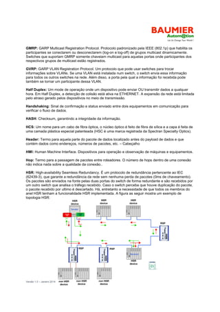 Versão 1.0 – Janeiro 2014 16
GMRP: GARP Multicast Registration Protocol. Protocolo padronizado pela IEEE (802.1p) que habilita os
participantes se conectarem ou desconectarem (log-on e log-off) de grupos multicast dinamicamente.
Switches que suportam GMRP somente chaveiam multicast para aquelas portas onde participantes dos
respectivos grupos de multicast estão registrados.
GVRP: GARP VLAN Registration Protocol. Um protocolo que pode usar switches para trocar
informações sobre VLANs. Se uma VLAN está instalada num switch, o switch envia essa informação
para todos os outros switches na rede. Além disso, a porta pela qual a informação foi recebida pode
também se tornar um participante dessa VLAN.
Half Duplex: Um mode de operação onde um dispositivo pode enviar OU transmitir dados a qualquer
hora. Em Half Duplex, a detecção de colisão está ativa na ETHERNET. A expansão da rede está limitada
pelo atraso gerado pelos dispositivos no meio de transmissão.
Handshaking: Sinal de confirmação e status enviado entre dois equipamentos em comunicação para
verificar o fluxo de dados.
HASH: Checksum, garantindo a integridade da informação.
HCS: Um nome para um cabo de fibra óptica, o núcleo óptico é feito de fibra de sílica e a capa é feita de
uma camada plástica especial patenteada (HSC é uma marca registrada da Spectran Specialty Optics).
Header: Termo para aquela parte do pacote de dados localizado antes do payload de dados e que
contém dados como endereços, números de pacotes, etc. – Cabeçalho
HMI: Human Machine Interface. Dispositivos para operação e observação de máquinas e equipamentos.
Hop: Termo para a passagem de pacotes entre roteadores. O número de hops dentro de uma conexão
não indica nada sobre a qualidade da conexão..
HSR: High-availability Seamless Redundancy. É um protocolo de redundância pertencente ao IEC
(62439-3), que garante a redundância da rede sem nenhuma perda de pacotes (0ms de chaveamento).
Os pacotes são enviados na fonte pelas duas portas do switch de forma redundante e são recebidos por
um outro switch que analisa o tráfego recebido. Caso o switch perceba que houve duplicação do pacote,
o pacote recebido por ultimo é descartado. Há, entretanto a necessidade de que todos os membros do
anel HSR tenham a funcionalidade HSR implementada. A figura as seguir mostra um exemplo de
topologia HSR:
 