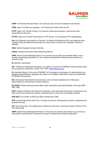 Versão 1.0 – Janeiro 2014 17
HSRP: Hot Standby Routing Protocol. Um protocolo para controle de roteadores redundantes.
HTML: Hyper Text Mark-up Language. Um formato para mostrar sites de web.
HTTP: Hyper Text Transfer Protocol. Um protocolo usado pelos browsers e web-servers para
transmissão de sites web.
HTTPS: Hyper text Transfer Protocl Secure. HTTP Secure. Comunicações HTTP criptografadas.
Hub: Um dispositivo que trabalha na Camada 1 do Modelo de Referência OSI e que regenera sinais
recebidos antes de distribuí-los para todas as outras portas. É sinônimo de: Acoplador Estrela ou
repetidor.
IANA: Internet Assigned Numbers Authority.
IAONA: Industrial Automation Open Networking Alliance.
ICMP: Internet Control Message Protocol. Um protocolo que é usado para assinalar falhas e erros
durante a transmissão de pacotes IP. Um comando extremamente conhecido desse protocolo é o
comando “ping”.
ID: Identifier. Identificador.
IDA: Interface for Distributed Automation. Um padrão no campo da ETHERNET industrial desenvolvido
por um grupo de companhias usando TCP e UDP. (www.ida-group.org).
IE: Industrial Ethernet. Termo para ETHERNET na Tecnologia de Automação. Os requerimentos com
relação a acessabilidade e segurança das redes e as condições ambientais as quais os componentes
ETHERNET são expostos.
IEC: International Electrotechnical Commission. Uma comissão estabelecida em 1906 para a
padronização de componentes e módulos elétricos.
IEC 62439: Padrão internacional que define redes industriais de alta disponibilidade, entre elas: MRP,
PRP, HSR.
IEEE: Institute of Electrical and Electronics Engineers. Uma associação de técnicos e engenheiros com
sede nos EUA que desenvolve padrões, particularmente no campo da comunicação de dados.
IEEE 802.3: Um comitê do IEEE que define padrões para LANs.
IETF: internet Engineering Task Force. Um grupo de técnicos interessados na Internet, responsável por
questões técnicas.
IGF: Inter Frame Gap. Uma medida para a distância mínima entre 2 pacotes de dados. Sinônimo: IPG –
Inter Packet Gap.
IGMP: Internet Group Management Protocol. Termo para um protocolo de camada 3 que comunica a
associação de participantes e roteadores em grupos multicast para roteadores adjacentes.
 