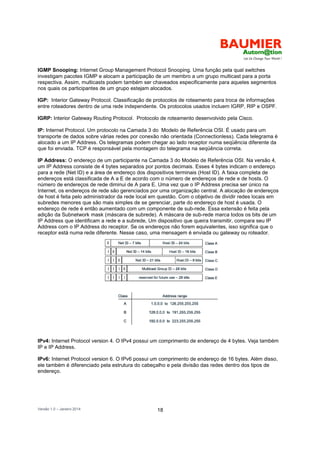 Versão 1.0 – Janeiro 2014 18
IGMP Snooping: Internet Group Management Protocol Snooping. Uma função pela qual switches
investigam pacotes IGMP e alocam a participação de um membro a um grupo multicast para a porta
respectiva. Assim, multicasts podem também ser chaveados especificamente para aqueles segmentos
nos quais os participantes de um grupo estejam alocados.
IGP: Interior Gateway Protocol. Classificação de protocolos de roteamento para troca de informações
entre roteadores dentro de uma rede independente. Os protocolos usados incluem IGRP, RIP e OSPF.
IGRP: Interior Gateway Routing Protocol. Protocolo de roteamento desenvolvido pela Cisco.
IP: Internet Protocol. Um protocolo na Camada 3 do Modelo de Referência OSI. É usado para um
transporte de dados sobre várias redes por conexão não orientada (Connectionless). Cada telegrama é
alocado a um IP Address. Os telegramas podem chegar ao lado receptor numa seqüência diferente da
que foi enviada. TCP é responsável pela montagem do telegrama na seqüência correta.
IP Address: O endereço de um participante na Camada 3 do Modelo de Referência OSI. Na versão 4,
um IP Address consiste de 4 bytes separados por pontos decimais. Esses 4 bytes indicam o endereço
para a rede (Net ID) e a área de endereço dos dispositivos terminais (Host ID). A faixa completa de
endereços está classificada de A a E de acordo com o número de endereços de rede e de hosts. O
número de endereços de rede diminui de A para E. Uma vez que o IP Address precisa ser único na
Internet, os endereços de rede são gerenciados por uma organização central. A alocação de endereços
de host é feita pelo administrador da rede local em questão. Com o objetivo de dividir redes locais em
subredes menores que são mais simples de se gerenciar, parte do endereço de host é usada. O
endereço de rede é então aumentado com um componente de sub-rede. Essa extensão é feita pela
adição da Subnetwork mask (máscara de subrede). A máscara de sub-rede marca todos os bits de um
IP Address que identificam a rede e a subrede, Um dispositivo que queira transmitir, compara seu IP
Address com o IP Address do receptor. Se os endereços não forem equivalentes, isso significa que o
receptor está numa rede diferente. Nesse caso, uma mensagem é enviada ou gateway ou roteador.
IPv4: Internet Protocol version 4. O IPv4 possui um comprimento de endereço de 4 bytes. Veja também
IP e IP Address.
IPv6: Internet Protocol version 6. O IPv6 possui um comprimento de endereço de 16 bytes. Além disso,
ele também é diferenciado pela estrutura do cabeçalho e pela divisão das redes dentro dos tipos de
endereço.
 