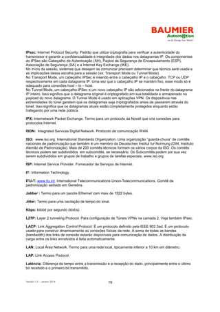 Versão 1.0 – Janeiro 2014 19
IPsec: Internet Protocol Security. Padrão que utiliza criptografia para verificar a autenticidade do
transmissor e garantir a confidencialidade e integridade dos dados nos datagramas IP. Os componentes
do IPSec são Cabeçalho de Autenticação (AH), Paylod de Segurança de Encapsulamento (ESP),
Associação de Segurança (SA) e a Internet Key Exchange (IKE).
No início da sessão, sistemas que desejem se comunicar precisam determinar que técnica será usada e
as implicações dessa escolha para a sessão (ex: Transport Mode ou Tunnel Mode).
No Transport Mode, um cabeçalho IPSec é inserido entre o cabeçalho IP e o cabeçalho TCP ou UDP
respectivamente em cada datagrama IP. Uma vez que o cabeçalho IP se mantém fixo, esse modo só é
adequado para conexões host – to – host.
No Tunnel Mode, um cabeçalho IPSec e um novo cabeçalho IP são adicionados na frente do datagrama
IP inteiro. Isso significa que o datagrama original é criptografado em sua totalidade e armazenado no
payload do novo datagrama. O Tunnel Mode é usado em aplicações VPN: Os dispositivos nas
extremidades do túnel garatem que os datagramas seja criptografados antes de passarem através do
túnel. Isso significa que os datagramas atuais estão completamente protegidos enquanto estão
trafegando por uma rede pública.
IPX: Internetwork Packet Exchange. Termo para um protocolo da Novell que cria conexões para
protocolos Internet.
ISDN: Integrated Services Digital Network. Protocolo de comunicação WAN.
ISO: www.iso.org. International Standards Organization. Uma organização “guarda-chuva” de comitês
nacionais de padronização que também é um membro da Deustsches Institut fur Normung (DIN, Instituto
Alemão de Padronização). Mais de 200 comitês técnicos formam os vários corpos da ISO. Os comitês
técnicos podem ser subdivididos em subcomitês, se necessário. Os Subcomitês podem por sua vez
serem subdivididos em grupos de trabalho e grupos de tarefas especiais. www.iso.org
ISP: Internet Service Provider. Fornecedor de Serviços de Internet.
IT: Information Technology.
ITU-T: www.itu.int. International Telecommunications Union-Telecommunications. Comitê de
padronização sediado em Genebra.
Jabber : Termo para um pacote Ethernet com mais de 1522 bytes.
Jitter: Termo para uma oscilação de tempo do sinal.
Kbps: kilobit por segundo (kbit/s).
L2TP: Layer 2 tunneling Protocol. Para configuração de Túneis VPNs na camada 2. Veja também IPsec.
LACP: Link Aggregation Control Protocol. É um protocolo definido pela IEEE 802.3ad. É um protocolo
usado para construir dinamicamente as conexões físicas da rede. A soma de todas as bandas
(bandwidth) dos links de conexão estarão disponíveis para comunicação de dados. A distribuição de
carga entre os links envolvidos é feita automaticamente.
LAN: Local Área Network. Termo para uma rede local, tipicamente inferior a 10 km em diâmetro.
LAP: Link Access Protocol.
Latência: Diferença de tempo entre a transmissão e a recepção do dado, principalmente entre o último
bit recebido e o primeiro bit transmitido.
 