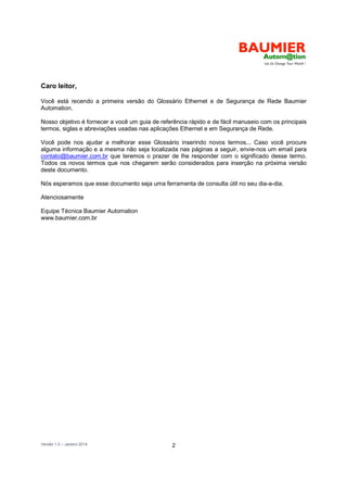 Versão 1.0 – Janeiro 2014 2
Caro leitor,
Você está recendo a primeira versão do Glossário Ethernet e de Segurança de Rede Baumier
Automation.
Nosso objetivo é fornecer a você um guia de referência rápido e de fácil manuseio com os principais
termos, siglas e abreviações usadas nas aplicações Ethernet e em Segurança de Rede.
Você pode nos ajudar a melhorar esse Glossário inserindo novos termos... Caso você procure
alguma informação e a mesma não seja localizada nas páginas a seguir, envie-nos um email para
contato@baumier.com.br que teremos o prazer de lhe responder com o significado desse termo.
Todos os novos termos que nos chegarem serão considerados para inserção na próxima versão
deste documento.
Nós esperamos que esse documento seja uma ferramenta de consulta útil no seu dia-a-dia.
Atenciosamente
Equipe Técnica Baumier Automation
www.baumier.com.br
 