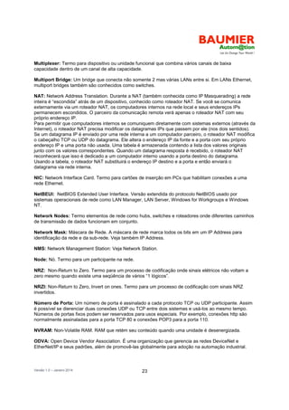 Versão 1.0 – Janeiro 2014 23
Multiplexer: Termo para dispositivo ou unidade funcional que combina vários canais de baixa
capacidade dentro de um canal de alta capacidade.
Multiport Bridge: Um bridge que conecta não somente 2 mas várias LANs entre si. Em LANs Ethernet,
multiport bridges também são conhecidos como switches.
NAT: Network Address Translation. Durante a NAT (também conhecida como IP Masquerading) a rede
inteira é “escondida” atrás de um dispositivo, conhecido como roteador NAT. Se você se comunica
externamente via um roteador NAT, os computadores internos na rede local e seus endereços IPs
permanecem escondidos. O parceiro da comunicação remota verá apenas o roteador NAT com seu
próprio endereço IP.
Para permitir que computadores internos se comuniquem diretamente com sistemas externos (através da
Internet), o roteador NAT precisa modificar os datagramas IPs que passem por ele (nos dois sentidos).
Se um datagrama IP é enviado por uma rede interna a um computador parceiro, o roteador NAT modifica
o cabeçalho TCP ou UDP do datagrama. Ele altera o endereço IP da fonte e a porta com seu próprio
endereço IP e uma porta não usada. Uma tabela é armazenada contendo a lista dos valores originais
junto com os valores correspondentes. Quando um datagrama resposta é recebido, o roteador NAT
reconhecerá que isso é dedicado a um computador interno usando a porta destino do datagrama.
Usando a tabela, o roteador NAT substituirá o endereço IP destino e a porta e então enviará o
datagrama via rede interna.
NIC: Network Interface Card. Termo para cartões de inserção em PCs que habilitam conexões a uma
rede Ethernet.
NetBEUI: NetBIOS Extended User Interface. Versão extendida do protocolo NetBIOS usado por
sistemas operacionais de rede como LAN Manager, LAN Server, Windows for Workgroups e Windows
NT.
Network Nodes: Termo elementos de rede como hubs, switches e roteadores onde diferentes caminhos
de transmissão de dados funcionam em conjunto.
Network Mask: Máscara de Rede. A máscara de rede marca todos os bits em um IP Address para
identificação da rede e da sub-rede. Veja também IP Address.
NMS: Network Management Station: Veja Network Station.
Node: Nó. Termo para um participante na rede.
NRZ: Non-Return to Zero. Termo para um processo de codificação onde sinais elétricos não voltam a
zero mesmo quando existe uma seqüência de vários “1 lógicos”.
NRZI: Non-Return to Zero, Invert on ones. Termo para um processo de codificação com sinais NRZ
invertidos.
Número de Porta: Um número de porta é assinalado a cada protocolo TCP ou UDP participante. Assim
é possível se dierenciar duas conexões UDP ou TCP entre dois sistemas e usá-los ao mesmo tempo.
Números de portas fixos podem ser reservados para usos especiais. Por exemplo, conexões http são
normalmente assinaladas para a porta TCP 80 e conexões POP3 para a porta 110.
NVRAM: Non-Volatile RAM. RAM que retém seu conteúdo quando uma unidade é desenergizada.
ODVA: Open Device Vendor Association. É uma organização que gerencia as redes DeviceNet e
EtherNet/IP e seus padrões, além de promovê-las globalmente para adoção na automação industrial.
 