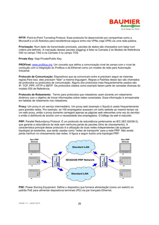 Versão 1.0 – Janeiro 2014 26
PPTP: Point-to-Point Tunneling Protocol. Esse protocolo foi desenvolvido por companhias como a
Microsoft e a US Robotics para transferência segura entre nós VPNs (veja VPN) via uma rede pública.
Priorização: Num dado de transmissão priorizado, pacotes de dados são chaveados com base num
critério pré-definido. A marcação desses pacotes (tagging) é feita na Camada 2 do Modelo de Referência
OSI no campo TAG e na Camada 3 no campo TOS.
Private Key: Veja Private/Public Key.
PROFInet: www.profibus.org. Um conceito que define a comunicação nível de campo com o nível de
condução com a integração do Profibus e da Ethernet como um modelo de rede para Automação
Industrial.
Protocolo de Comunicação: Dispositivos que se comunicam entre si precisam seguir as mesmas
regras.Para isso, eles precisam “falar” a mesma linguagem. Regras e Padrões desse tipo são chamados
de protocolos ou protocolos de comunicação. Alguns dos protocolos mais frequentemente usados são
IP, TCP, PPP, HTTP e SMTP. Os protocolos citados como exemplo fazem parte de camadas diversas do
modelo OSI de Referência.
Protocolo de Roteamento: Termo para protocolos que roteadores usam durante um roteamento
dinâmico com o objetivo de trocar informações sobre redes conectadas. Essa informação é armazenada
em tabelas de roteamento nos roteadores.
Proxy: Um proxy é um serviço intermediário. Um proxy web (exemplo o Squid) é usado frequentemente
para grandes redes. Por exemplo, se 100 empregados acessam um certo website ao mesmo tempo via
um web proxy, então o proxy somente carregará apenas as páginas web relevantes uma vez do servidor
e então a distribuirá de acordo com a necessidade dos empregados. O tráfego da web é reduzido.
PRP: Parallel Redundancy Protocol. É um protocolo de redundância pertencente ao IEC (IEC 62439-3),
que garante a redundância da rede sem nenhuma perda de pacotes (0ms de chaveamento). A
característica principal desse protocolo é a utilização de duas redes independentes (de qualquer
topologia) já existentes, que serão usadas como “redes de transporte” para a rede PRP. Não existe
perda nenhum no chaveamento das redes. A figura a seguir ilustra uma topologia PRP:
PSE: Power Sorcing Equipment. Define o dispositivo que fornece alimentação (como um switch) no
padrão PoE para alimentar dispositivos terminais (PD) via par trançado Ethernet.
S
S
S
S
S
S
*
 