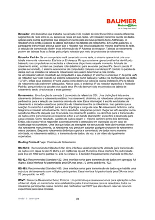 Versão 1.0 – Janeiro 2014 28
Roteador: Um dispositivo que trabalha na camada 3 do modelo de referência OSI e conecta diferentes
segmentos de rede entre si, ou separa as redes em sub-redes. Um roteador transmite pacote de dados
apenas para outros segmentos que estejam enviando para ele seus próprios MAC Addresses. O
roteador envia então o pacote de dados com base nas tabelas de roteamento. Em outras palavras, o
participante transmissor precisa saber que o receptor não está localizado no mesmo segmento de rede.
A estação de transmissão obtém essa informação do IP Address do receptor. Tabelas de roteamento
podem ser tabelas fixas ou feitas pelo próprio roteador por meio de protocolos de roteamento.
Roteador Padrão: Se um computador está conectado a uma rede, o sistema operacional cria uma
tabela interna de roteamento. Ela lista os Endereços IPs que o sistema operacional tenha identificado
baseado nos computadores conectados e roteadores disponíveis naquele momento. A tabela de
roteamento então, contém as possíveis rotas (destinos) para se enviar pacotes IPs. Se um pacote IP
precisa ser enviado, o sistema operacional do computador compara o endereço IP contido no pacote de
dados com as entradas na tabela de roteamento para assim determinar a rota correta.
Se um roteador estiver conectado ao computador e seu endereço IP interno (o endereço IP da porta LAN
do roteador) tiver sido inserido no sistema operacional como Gateway Padrão (na configuração do cartão
TCP/IP), então esse endereço IP será usado como destino se todos os outros endereços IPs na tabela
de roteamento não estiverem adequados. Nesse caso, o endereço IP do roteador especifica o Roteador
Padrão, porque todos os pacotes nos quais seus IPs não tenham sido encontrados na tabela de
roteamento serão direcionadas a esse gateway.
Roteamento: Uma função da camada 3 do modelo de referência OSI. Uma distinção é feita entre
roteamento dinâmico e roteamento estático. No roteamento dinâmico, os roteadores calculam regras e
parâmetros para a seleção de caminhos através da rede. Essa informação é escrita em tabelas de
roteamento e trocadas usando-se protocolos de roteamento entre os roteadores. Isso garante que a
seleção do caminho é adaptado para a atual topologia e carga da rede. No roteamento dinâmico, cada
telegrama é roteado individualmente. Como resultado, telegramas podem chegar ao lado receptor numa
seqüência diferente daquela que foi enviada. No roteamento estático, os caminhos para a transmissão
de dados entre transmissores e receptores é fixo e um banda (bandwidht) específica é reservada para
cada conexão. Como resultado, pacotes de dados pegam o mesmo caminho entre dois terminais.
Então, não é possível se responder automaticamente a alterações em topologias ou em caso de
sobrecarga nas conexões. Uma vez que todas as alterações na estrutura da rede são inseridas dentro
dos roteadores manualmente, os roteadores não precisam suportar qualquer protocolo de roteamento
nesse processo. Enquanto roteamento dinâmico suporta a transmissão de dados numa maneira
otimizada, no roteamento estático, a transmissão de dados, de voz e de vídeo são igualmente
suportadas.
Routing Protocol: Veja: Protocolo de Roteamento.
RS 232 C: Recommended Standard 232. Uma interface serial amplamente utilizada para transmissão
de dados com taxas de até 20 kbit/s e em distâncias de até 15 metros. Essa interface foi padronizada
pela EIA em 1969 como padrão no. 232 na versão C. É também frequentemente chamada de RS 232.
RS 422: Recommended Standard 422. Uma interface serial para transmissão de dados em operação full
duplex. Essa interface foi padronizada pela EIA nos anos 70 como padrão no. 422.
RS 485: Recommended Standard 485. Uma interface serial para transmissão de dados que habilita uma
estrutura de barramento com múltiplos participantes. Essa interface foi padronizada pela EIA nos anos
70 pelo padrão no. 485.
RSVP: Resource Reservation Setup Protocol. Um protocolo que reserva recursos para aplicações sobre
a Internet. Após um caminho ter sido estabelecido pelos transmissores para os receptores, todos os
roteadores participantes nesse caminho são notificados via RSVP que eles devem reservar recursos
específicos para essa conexão.
 