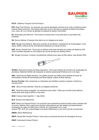 Versão 1.0 – Janeiro 2014 29
RTCP: Realtime Transport Control Protocol.
RTP: Real-Time Protocol. Um protocolo que suporta aplicações real time como vídeo conferência sobre
Internet. Nesse protocolo, informações adicionais como a natureza do payload de dados transmitidos
(voz, vídeo, etc.) ou o tempo de geração do payload de dados é transmitido.
Rx: Abreviação para Receiver. Termo para a conexão para a uma porta pela na qual dados são
recebidos.
SA: Source Address. Endereço fonte dentro de um telegrama de dados.
SAN: Storage Área Network. Rede para conexão de servidores e subsistemas de armazenagem, como
discos, RAID e sistema de fita. Normalmente baseados em Canais de Fibra.
SAP: Service Access Point. Termo para a interface entre duas camadas do modelo de referência OSI
onde a camada colocada no nível superior faz uso de serviços da camada inferior.
SC: Straight Connector. Conector mundialmente utilizado para cabos de fibra óptica. Veja também DSC.
SCADA: Supervisory Control and Data Acquisition. Termo para sistema de controle e de visualização de
processos. Sistemas SCADA são baseados no sistema operacional Windows como uma regra.
SDH: Synchronous Digital Hierarchy. Um padrão europeu que define vários padrões de taxas de
transmissão e formas de transmissão para fibras ópticas. (cabos de fibras ópticas).
Service Provider: São companhias ou instituições que habilitam usuários a acessar a Internet ou
serviços online.
SFD: Start of Frame Delimiter. Parte de um telegrama Ethernet.
SFP: Small form-factor pluggable. Um transceiver para redes 1 Gbps que converte sinais elétricos
seriais para sinais ópticos seriais e vice-versa.
SHA-1: Secure Hash Algorithm 1. Veja HASH.
SLA: Service Level Agreement.
SLIP: Serial Line Internet Protocol. Um protocolo para transferência serial de dados sobre conexões dial-
up como o telefone. Ele é usado para conectar computadores que não estejam permanentemente
conectados em redes via LANs para a Internet. Em comparação com o mais
recente PPP, SLIP tem a desvantagem que dados defeituosos ou com erros não são reconhecidos.
SMON: Switch MONintoring.
SMTP: Simple Mail Transfer Protocol. Termo para um protocolo de envio de mensagens de envio.
SNAP: Subnetwork Access Protocol.
 