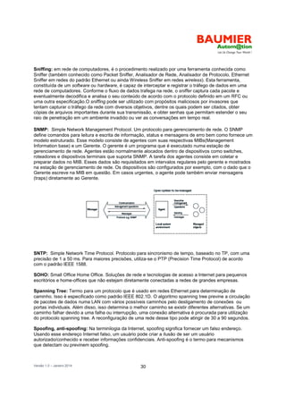 Versão 1.0 – Janeiro 2014 30
Sniffing: em rede de computadores, é o procedimento realizado por uma ferramenta conhecida como
Sniffer (também conhecido como Packet Sniffer, Analisador de Rede, Analisador de Protocolo, Ethernet
Sniffer em redes do padrão Ethernet ou ainda Wireless Sniffer em redes wireless). Esta ferramenta,
constituída de um software ou hardware, é capaz de interceptar e registrar o tráfego de dados em uma
rede de computadores. Conforme o fluxo de dados trafega na rede, o sniffer captura cada pacote e
eventualmente decodifica e analisa o seu conteúdo de acordo com o protocolo definido em um RFC ou
uma outra especificação.O sniffing pode ser utilizado com propósitos maliciosos por invasores que
tentam capturar o tráfego da rede com diversos objetivos, dentre os quais podem ser citados, obter
cópias de arquivos importantes durante sua transmissão, e obter senhas que permitam estender o seu
raio de penetração em um ambiente invadido ou ver as conversações em tempo real.
SNMP: Simple Network Management Protocol. Um protocolo para gerenciamento de rede. O SNMP
define comandos para leitura e escrita de informação, status e mensagens de erro bem como fornece um
modelo estruturado. Esse modelo consiste de agentes com suas respectivas MIBs(Management
Information base) e um Gerente. O gerente é um programa que é executado numa estação de
gerenciamento de rede. Agentes estão normalmente alocados dentro de dispositivos como switches,
roteadores e dispositivos terminais que suporta SNMP. A tarefa dos agentes consiste em coletar e
preparar dados no MIB. Esses dados são requisitados em intervalos regulares pelo gerente e mostrados
na estação de gerenciamento de rede. Os dispositivos são configurados por exemplo, com o dado que o
Gerente escreve na MIB em questão. Em casos urgentes, o agente pode também enviar mensagens
(traps) diretamente ao Gerente.
SNTP: Simple Network Time Protocol. Protocolo para sincronismo de tempo, baseado no TP, com uma
precisão de 1 a 50 ms. Para maiores precisões, utiliza-se o PTP (Precision Time Protocol) de acordo
com o padrão IEEE 1588.
SOHO: Small Office Home Office. Soluções de rede e tecnologias de acesso a Internet para pequenos
escritórios e home-offices que não estejam diretamente conectadas a redes de grandes empresas.
Spanning Tree: Termo para um protocolo que é usado em redes Ethernet para determinação de
caminho. Isso é especificado como padrão IEEE 802.1D. O algoritmo spanning tree previne a circulação
de pacotes de dados numa LAN com vários possíveis caminhos pelo desligamento de conexões ou
portas individuais. Além disso, isso determina o melhor caminho se existir diferentes alternativas. Se um
caminho falhar devido a uma falha ou interrupção, uma conexão alternativa é procurada para utilização
do protocolo spanning tree. A reconfiguração de uma rede desse tipo pode atingir de 30 a 90 segundos.
Spoofing, anti-spoofing: Na terminilogia da Internet, spoofing significa fornecer um falso endereço.
Usando esse endereço Internet falso, um usuário pode criar a ilusão de ser um usuário
autorizado/conhecido e receber informações confidenciais. Anti-spoofing é o termo para mecanismos
que detectam ou previnem spoofing.
 