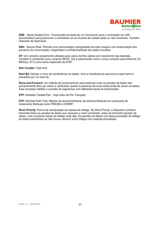 Versão 1.0 – Janeiro 2014 31
SQE: Signal Quality Error. Transmissão enviada por um transceiver para o controlador de LAN
(processador) para posicionar o controlador se os circuitos de colisão estão ou não funcionais. Também
chamado de heart-beat.
SSH: Secure Shell. Permite uma comunicação criptografada via rede insegura com autenticação dos
parceiros de comunicação, integridade e confidencialidade dos dados trocados.
ST: Um conector amplamente utilizado para cabos de fibra óptica com travamento tipo baioneta.
Também é conhecido como conector BFOC. Ele é padronizado como o único conector para Ethernet (10
Mbits/s). ST é uma marca registrada da AT&T.
Star Coupler: Veja Hub.
Start Bit: Denota o início da transferência de dados. Com a transferência assíncrona cada frame é
precedido por um start bit.
Store-and-Forward: Um método de funcionamento para switches onde os pacotes de dados são
primeiramente lidos por inteiro e verificados quanto a presença de erros antes entes de serem enviados.
Esse processo habilita a conexão de segmentos com diferentes taxas de transmissão.
STP: Shielded Twisted Pair. Veja Cabo de Par Trançado.
STP: Shortest Path Tree. Método de encaminhamento de streams Multicast em protocolos de
roteamento Multicast como PIM-DM e DVMRP.
Strict Priority: Forma de manipulação de classes de tráfego. No Strict Priority, o dispositivo primeiro
transmite todos os pacotes de dados que possuam a maior prioridade antes de transmitir pacotes de
dados com a próxima classe de trafego mais alta. Os pacotes de dados com baixa prioridade de tráfego
só serão transmitidos se não houver nenhum outro tráfego com maiores prioridades.
 