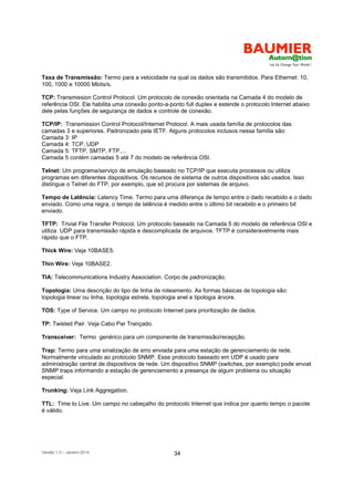 Versão 1.0 – Janeiro 2014 34
Taxa de Transmissão: Termo para a velocidade na qual os dados são transmitidos. Para Ethernet: 10,
100, 1000 e 10000 Mbits/s.
TCP: Transmission Control Protocol. Um protocolo de conexão orientada na Camada 4 do modelo de
referência OSI. Ele habilita uma conexão ponto-a-ponto full duplex e estende o protocolo Internet abaixo
dele pelas funções de segurança de dados e controle de conexão.
TCP/IP: Transmission Control Protocol/Internet Protocol. A mais usada família de protocolos das
camadas 3 e superiores. Padronizado pela IETF. Alguns protocolos inclusos nessa família são:
Camada 3: IP
Camada 4: TCP, UDP
Camada 5: TFTP, SMTP, FTP,...
Camada 5 contém camadas 5 até 7 do modelo de referência OSI.
Telnet: Um programa/serviço de emulação baseado no TCP/IP que executa processos ou utiliza
programas em diferentes dispositivos. Os recursos de sistema de outros dispositivos são usados. Isso
distingue o Telnet do FTP, por exemplo, que só procura por sistemas de arquivo.
Tempo de Latência: Latency Time. Termo para uma diferença de tempo entre o dado recebido e o dado
enviado. Como uma regra, o tempo de latência é medido entre o último bit recebido e o primeiro bit
enviado.
TFTP: Trivial File Transfer Protocol. Um protocolo baseado na Camada 5 do modelo de referência OSI e
utiliza UDP para transmissão rápida e descomplicada de arquivos. TFTP é consideravelmente mais
rápido que o FTP.
Thick Wire: Veja 10BASE5.
Thin Wire: Veja 10BASE2.
TIA: Telecommunications Industry Association. Corpo de padronização.
Topologia: Uma descrição do tipo de linha de roteamento. As formas básicas de topologia são:
topologia linear ou linha, topologia estrela, topologia anel e tipologia árvore.
TOS: Type of Service. Um campo no protocolo Internet para prioritização de dados.
TP: Twisted Pair. Veja Cabo Par Trançado.
Transceiver: Termo genérico para um componente de transmissão/recepção.
Trap: Termo para uma sinalização de erro enviada para uma estação de gerenciamento de rede.
Normalmente vinculado ao protocolo SNMP. Esse protocolo baseado em UDP é usado para
administração central de dispositivos de rede. Um dispositivo SNMP (switches, por exemplo) pode enviat
SNMP traps informando a estação de gerenciamento a presença de algum problema ou situação
especial.
Trunking: Veja Link Aggregation.
TTL: Time to Live. Um campo no cabeçalho do protocolo Internet que indica por quanto tempo o pacote
é válido.
 