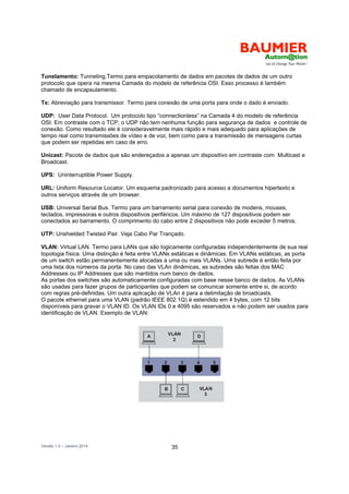 Versão 1.0 – Janeiro 2014 35
Tunelamento: Tunneling.Termo para empacotamento de dados em pacotes de dados de um outro
protocolo que opera na mesma Camada do modelo de referência OSI. Esso processo é também
chamado de encapsulamento.
Tx: Abreviação para transmissor. Termo para conexão de uma porta para onde o dado é enviado.
UDP: User Data Protocol. Um protocolo tipo “connectionless” na Camada 4 do modelo de referência
OSI. Em contraste com o TCP, o UDP não tem nenhuma função para segurança de dados e controle de
conexão. Como resultado ele é consideravelmente mais rápido e mais adequado para aplicações de
tempo real como transmissões de vídeo e de voz, bem como para a transmissão de mensagens curtas
que podem ser repetidas em caso de erro.
Unicast: Pacote de dados que são endereçados a apenas um dispositivo em contraste com Multicast e
Broadcast.
UPS: Uninterruptible Power Supply.
URL: Uniform Resource Locator. Um esquema padronizado para acesso a documentos hipertexto e
outros serviços através de um browser.
USB: Universal Serial Bus. Termo para um barramento serial para conexão de modens, mouses,
teclados, impressoras e outros dispositivos periféricos. Um máximo de 127 dispositivos podem ser
conectados ao barramento. O comprimento do cabo entre 2 dispositivos não pode exceder 5 metros.
UTP: Unshielded Twisted Pair. Veja Cabo Par Trançado.
VLAN: Virtual LAN. Termo para LANs que são logicamente configuradas independentemente de sua real
topologia física. Uma distinção é feita entre VLANs estáticas e dinâmicas. Em VLANs estáticas, as porta
de um switch estão permanentemente alocadas a uma ou mais VLANs. Uma subrede é então feita por
uma lista dos números da porta. No caso das VLAn dinâmicas, as subredes são feitas dos MAC
Addresses ou IP Addresses que são mantidos num banco de dados.
As portas dos switches são automaticamente configuradas com base nesse banco de dados. As VLANs
são usadas para fazer grupos de participantes que podem se comunicar somente entre si, de acordo
com regras pré-definidas. Um outra aplicação de VLAn é para a delimitação de broadcasts.
O pacote ethernet para uma VLAN (padrão IEEE 802.1Q) é estendido em 4 bytes, com 12 bits
disponíveis para gravar o VLAN ID. Os VLAN IDs 0 e 4095 são reservados e não podem ser usados para
identificação de VLAN. Exemplo de VLAN:
 