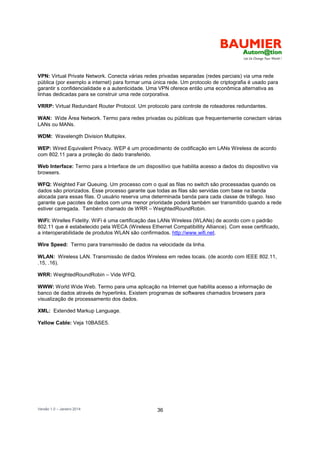 Versão 1.0 – Janeiro 2014 36
VPN: Virtual Private Network. Conecta várias redes privadas separadas (redes parciais) via uma rede
pública (por exemplo a internet) para formar uma única rede. Um protocolo de criptografia é usado para
garantir s confidencialidade e a autenticidade. Uma VPN oferece então uma econômica alternativa as
linhas dedicadas para se construir uma rede corporativa.
VRRP: Virtual Redundant Router Protocol. Um protocolo para controle de roteadores redundantes.
WAN: Wide Área Network. Termo para redes privadas ou públicas que frequentemente conectam várias
LANs ou MANs.
WDM: Wavelength Division Multiplex.
WEP: Wired Equivalent Privacy. WEP é um procedimento de codificação em LANs Wireless de acordo
com 802.11 para a proteção do dado transferido.
Web Interface: Termo para a Interface de um dispositivo que habilita acesso a dados do dispositivo via
browsers.
WFQ: Weighted Fair Queuing. Um processo com o qual as filas no switch são processadas quando os
dados são priorizados. Esse processo garante que todas as filas são servidas com base na banda
alocada para essas filas. O usuário reserva uma determinada banda para cada classe de tráfego. Isso
garante que pacotes de dados com uma menor prioridade poderá também ser transmitido quando a rede
estiver carregada. Também chamado de WRR – WeightedRoundRobin.
WiFi: Wirelles Fidelity. WiFi é uma certificação das LANs Wireless (WLANs) de acordo com o padrão
802.11 que é estabelecido pela WECA (Wireless Ethernet Compatibillity Alliance). Com esse certificado,
a interoperabilidade de produtos WLAN são confirmados. http://www.wifi.net.
Wire Speed: Termo para transmissão de dados na velocidade da linha.
WLAN: Wireless LAN. Transmissão de dados Wireless em redes locais. (de acordo com IEEE 802.11,
.15, .16).
WRR: WeightedRoundRobin – Vide WFQ.
WWW: World Wide Web. Termo para uma aplicação na Internet que habilita acesso a informação de
banco de dados através de hyperlinks. Existem programas de softwares chamados browsers para
visualização de processamento dos dados.
XML: Extended Markup Language.
Yellow Cable: Veja 10BASE5.
 