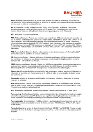 Versão 1.0 – Janeiro 2014 4
Aging: Processo para atualização de dados, especialmente da tabela de endereços. Um endereço é
marcado como “velho” após certo período de tempo ter se expirado e o endereço não ter sido detectado
em uma porta no próximo período de tempo.
AP: Access Point. Em rede Wireless o Access Point é um bridge para a rede física. Ele pode ser
anexado diretamente a ethernet, token ring ou atm. O Access Point é conectado com todos os nós
“access clients” e assume a função central como roaming ou segurança (rede Wireless ).
API: Application Programming Interface.
ARP: Address Resolution Protocol. Um protocolo que pergunta por MAC address relevante baseado em
seu IP Address. Cada dispositivo gerencia sua própria tabela ARP dinâmica. Se um MAC Address de um
participante para qual uma mensagem deve ser enviada não estiver presente na tabela, o dispositivo
primeiramente envia uma requisição ARP (ARP request). Essa mensagem é lida por todas as estações.
O dispositivo que tem seu IP Address contido na requisição envia um ARP reply com seu MAC Address.
O participante então completa sua tabela ARP com esse MAC Address e estão apto então, a transmitir a
mensagem.
ARS: Automatic Rate Selection. Escolha independente da taxa de transmissão pelo Access Point (AP)
como uma função da qualidade da conexão (distância).
AS: Autonomous System - Sistema Autônomo. Um Autonomous System (AS) é um conjunto formado
por um número de roteadores que são gerenciados por uma única administração e utilizam o mesmo
protocolo IGP - Interior Gateway Protocol.
ASBR: Autonomous System Boundary Router. Um ASBR entende múltiplos protocolos de roteamento e
serve como um gateway para roteadores fora das áreas. Um ASBR é capaz de transferir rotas de
diferentes protocolos dentro do OSPF. Esse processo é conhecido como redistribuição.
Assíncrono: Comunicação Assíncrona: os daddos são enviados um caracter por vez com bits de início
(start bit) e de stop (stop bit). Aproximadamente 90 a 95% de todas as comunicações de dados seriais
são assíncronas.
Atenuação: redução do alcance do sinal de dados. Normalmente vinculado a fibra optica ou sinal de
rede sem fio (wireless)
ATM: Asymchronous Transfer Mode. Padrão internacional para célula de transferência onde múltiplos
tipos de serviço (como vídeo, voz ou dados) são transferidos em células de comprimento fixo (53 bytes).
Principalmente usado em aplicações WAN.
AUI: Attachment Unit Interface. Nome dado a interface Ethernet com conector de 15 pólos sub-D.
Autocrossing. Uma função que habilita o cruzamento automático das linhas de transmissão e recepção
em interfaces tipo par trançado (TP). Switches que suportam essa função podem ser conectados com
outros dispositivos por meio de cabo direto (1:1) ou com cabo cruzado (crossover cable).
Autonegociação: Um protocolo em Fast Ethernet com o qual os dispositivos participantes acordam um
modo de transmissão antes da transmissão de dados acontecer (100 Mbits/s ou 10 Mbits/s, full duplex
ou half duplex).
Autopolaridade: Uma função de dispositivos com interfaces 10BASE-T ou 100 BASE-TX para correção
automática de erros de fiação em cabos par trançado que leva a uma reversão de polaridade dos sinais
de dados.
 