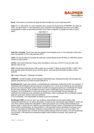 Versão 1.0 – Janeiro 2014 6
Burst: Termo para um aumento de carga de baixa duração que ocorre repentinamente.
Cabo 1:1: ou cabo direto. É o cabo requerido para conexão de componentes ETHERNET em cabos de
cobre. Em geral cabos 1:1 são necessários para conexões entre dispositivos terminais como IHMs,
computadores e entre componentes de redes como hubs ou switches. A pinagem do cabo é vista a
seguir:
Cabo Par Trançado: Termo para dois fios isolados mas trançados entre si. Uma distinção é feita entre
cabo não aterrado (UTP) e cabo aterrado (STP).
CAT5: Um tipo de cabo par trançado de cobre que suporta banda de até 100 MHz ou 1000 MHz quando
usando os quatro pares.
CAT5e: Cabo Cat5 Enhanced. Possui maior imunidade a ruído que o CAT5. É o tipo de cabo mais
aplicado hoje em dia.
CCK: Complentary Code Keying. CCK é usado com a versão 11 Mbps da rede LAN 802.11 (802.11b) e
pode agrupar vários bits dentro de um símbolo. Assim, uma taxa de transmissão de dados maior é
possível.
CD: Colision Detection – Detecção de Colisão.
CENELEC: Comité Européen de Normalisation Elektrotechnique. Responsável pela harmonização dos
padrões eletrotécnicos na União Européia (EM 50173,...)
Certificado CA: Usado para verificar a confiabilidade de certificados (certificados X.509, por exemplo). O
Certificado CA (Certificate Authority) pode ser consultado com o intuito de se verificar se uma assinatura
possui o CA. Essa verificação só faz sentido se existir uma pequena dúvida que o certificado CA original
de uma fonte autêntica. Se as dúvidas ocorrerem, então o certificado CA por si mesmo pode ser
verificado. Se (normalmente é o caso) isso se aplicar a um sub-certificado CA (por exemplo, um
certificado CA emitido por uma autoridade sub-certificada), então o certificado CA do certificado superior
pode ser usado para verificar esse sub-certificado.
O CA é entretanto, uma organização do estado ou por ele controlada.
Certificado X.509: Um tipo de “selo” que certifica a autenticidade de uma chave pública (veja
Criptografia Assimétrica) e os dados associados. É possível usar autenticação para habilitar o usuário de
uma chave pública (usada para criptografar o dado) para garantir que a chave pública recebida é do
emissor atual ( e assim de uma instância que deve depois receber o dado). A Autoridade de Certificação
(CA) certifica a autenticidade da chave pública e o link associado entre a identidade do emissor e sua
chave. A autoridade de certificação verificará a autenticidade em acordo com suas suas regras. Por
exemplo, pode requerer que o emissor da chave pública apareça antes em pessoa, uma vez autenticada
com sucesso, o CA adiciona sua assinatura digital à chave pública do emissor. Isso resulta num
certificado.
 