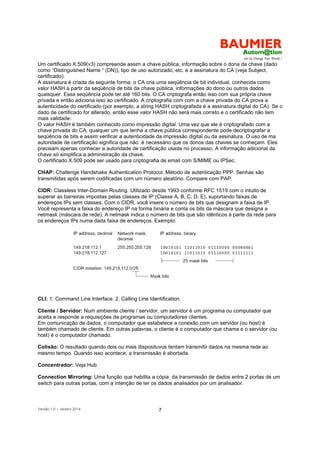 Versão 1.0 – Janeiro 2014 7
Um certificado X.509(v3) compreende assim a chave pública, informação sobre o dona da chave (dado
como “Distinguished Name “ (DN)), tipo de uso autorizado, etc. e a assinatura do CA (veja Subject,
certificado).
A assinatura é criada da seguinte forma: o CA cria uma seqüência de bit individual, conhecida como
valor HASH a partir da seqüência de bits da chave pública, informações do dono ou outros dados
quaisquer. Essa seqüência pode ter até 160 bits. O CA criptografa então isso com sua própria chave
privada e então adiciona isso ao certificado. A criptografia com com a chave privada do CA prova a
autenticidade do certificado (por exemplo, a string HASH criptografada é a assinatura digital do CA). Se o
dado de certificado for alterado, então esse valor HASH não será mais correto e o certificado não tem
mais validade.
O valor HASH é também conhecido como impressão digital. Uma vez que ele é criptografado com a
chave privada do CA, qualquer um que tenha a chave pública correspondente pode decriptografar a
seqüência de bits e assim verificar a autenticidade da impressão digital ou da assinatura. O uso de ma
autoridade de certificação significa que não é necessário que os donos das chaves se conheçam. Eles
precisam apenas conhecer a autoridade de certificação usada no processo. A informação adicional da
chave só simplifica a administração da chave.
O certificado X.509 pode ser usado para criptografia de email com S/MIME ou IPSec.
CHAP: Challenge Handshake Authentication Protocol. Método de autenticação PPP. Senhas são
transmitidas após serem codificadas com um número aleatório. Compare com PAP.
CIDR: Classless Inter-Domain Routing. Utilizado desde 1993 conforme RFC 1519 com o intuito de
superar as barreiras impostas pelas classes de IP (Classe A, B, C, D, E), suportando faixas de
endereços IPs sem classes. Com o CIDR, você insere o número de bits que designam a faixa de IP.
Você representa a faixa do endereço IP na forma binária e conta os bits da máscara que designa a
netmask (máscara de rede). A netmask indica o número de bits que são idênticos à parte da rede para
os endereços IPs numa dada faixa de endereços. Exemplo:
CLI: 1. Command Line Interface. 2. Calling Line Identification.
Cliente / Servidor: Num ambiente cliente / servidor, um servidor é um programa ou computador que
aceita e responde a requisições de programas ou computadores clientes.
Em comunicação de dados, o computador que estabelece a conexão com um servidor (ou host) é
também chamado de cliente. Em outras palavras, o cliente é o computador que chama e o servidor (ou
host) é o computador chamado.
Colisão: O resultado quando dois ou mais disposituvos tentam transmitir dados na mesma rede ao
mesmo tempo. Quando isso acontece, a transmissão é abortada.
Concentrador: Veja Hub.
Connection Mirroring: Uma função que habilita a cópia da transmissão de dados entre 2 portas de um
switch para outras portas, com a intenção de ter os dados analisados por um analisador.
 