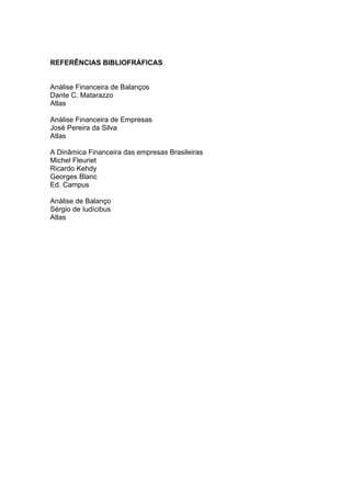 REFERÊNCIAS BIBLIOFRÁFICAS


Análise Financeira de Balanços
Dante C. Matarazzo
Atlas

Análise Financeira de Empresas
José Pereira da Silva
Atlas

A Dinâmica Financeira das empresas Brasileiras
Michel Fleuriet
Ricardo Kehdy
Georges Blanc
Ed. Campus

Análise de Balanço
Sérgio de Iudícibus
Atlas
 