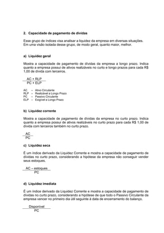 2. Capacidade de pagamento de dívidas

Esse grupo de índices visa analisar a liquidez da empresa em diversas situações.
Em uma visão isolada desse grupo, de modo geral, quanto maior, melhor.


a) Liquidez geral

Mostra a capacidade de pagamento de dívidas da empresa a longo prazo. Indica
quanto a empresa possui de ativos realizáveis no curto e longo prazos para cada R$
1,00 de dívida com terceiros.

  AC + RLP
  PC + ELP

AC     –   Ativo Circulante
RLP    –   Realizável a Longo Prazo
PC     –   Passivo Circulante
ELP    –   Exigível a Longo Prazo



b) Liquidez corrente

Mostra a capacidade de pagamento de dívidas da empresa no curto prazo. Indica
quanto a empresa possui de ativos realizáveis no curto prazo para cada R$ 1,00 de
dívida com terceiros também no curto prazo.

 AC
 PC

c) Liquidez seca

É um índice derivado da Liquidez Corrente e mostra a capacidade de pagamento de
dívidas no curto prazo, considerando a hipótese da empresa não conseguir vender
seus estoques.

 AC – estoques
      PC


d) Liquidez imediata

É um índice derivado da Liquidez Corrente e mostra a capacidade de pagamento de
dívidas no curto prazo, considerando a hipótese de que todo o Passivo Circulante da
empresa vencer no primeiro dia útil seguinte à data de encerramento do balanço.

      Disponível
         PC
 