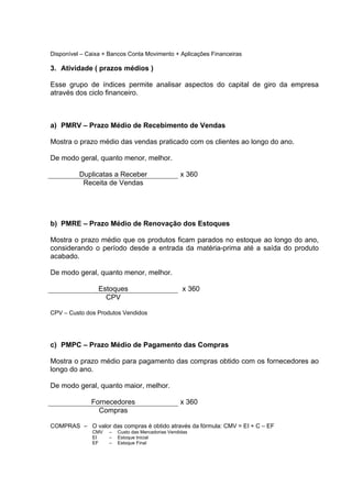 Disponível – Caixa + Bancos Conta Movimento + Aplicações Financeiras

3. Atividade ( prazos médios )

Esse grupo de índices permite analisar aspectos do capital de giro da empresa
através dos ciclo financeiro.



a) PMRV – Prazo Médio de Recebimento de Vendas

Mostra o prazo médio das vendas praticado com os clientes ao longo do ano.

De modo geral, quanto menor, melhor.

          Duplicatas a Receber                     x 360
           Receita de Vendas




b) PMRE – Prazo Médio de Renovação dos Estoques

Mostra o prazo médio que os produtos ficam parados no estoque ao longo do ano,
considerando o período desde a entrada da matéria-prima até a saída do produto
acabado.

De modo geral, quanto menor, melhor.

                 Estoques                          x 360
                   CPV

CPV – Custo dos Produtos Vendidos




c) PMPC – Prazo Médio de Pagamento das Compras

Mostra o prazo médio para pagamento das compras obtido com os fornecedores ao
longo do ano.

De modo geral, quanto maior, melhor.

              Fornecedores                         x 360
                Compras

COMPRAS – O valor das compras é obtido através da fórmula: CMV = EI + C – EF
              CMV   –   Custo das Mercadorias Vendidas
              EI    –   Estoque Inicial
              EF    –   Estoque Final
 