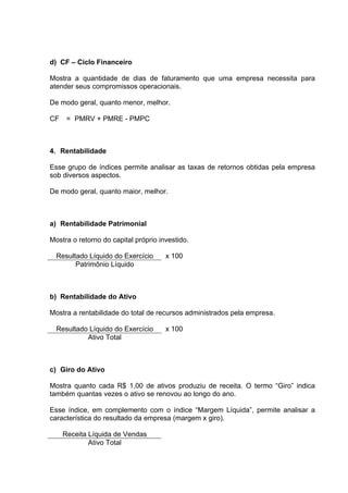 d) CF – Ciclo Financeiro

Mostra a quantidade de dias de faturamento que uma empresa necessita para
atender seus compromissos operacionais.

De modo geral, quanto menor, melhor.

CF    = PMRV + PMRE - PMPC



4. Rentabilidade

Esse grupo de índices permite analisar as taxas de retornos obtidas pela empresa
sob diversos aspectos.

De modo geral, quanto maior, melhor.



a) Rentabilidade Patrimonial

Mostra o retorno do capital próprio investido.

  Resultado Líquido do Exercício      x 100
        Patrimônio Líquido



b) Rentabilidade do Ativo

Mostra a rentabilidade do total de recursos administrados pela empresa.

  Resultado Líquido do Exercício      x 100
           Ativo Total



c) Giro do Ativo

Mostra quanto cada R$ 1,00 de ativos produziu de receita. O termo “Giro” indica
também quantas vezes o ativo se renovou ao longo do ano.

Esse índice, em complemento com o índice “Margem Líquida”, permite analisar a
característica do resultado da empresa (margem x giro).

     Receita Líquida de Vendas
             Ativo Total
 