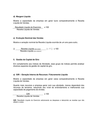 d) Margem Líquida

Mostra a capacidade da empresa em gerar lucro comparativamente à Receita
Líquida de Vendas.

     Resultado Líquido do Exercício         x 100
      Receita Líquida de Vendas



e) Evolução Nominal das Vendas

Mostra a variação nominal da Receita Líquida ocorrida de um ano para outro.


[(          Receita Líquida (ano atual)       ) - 1 ] x 100
           Receita Líquida (ano anterior)



5. Gestão do Capital de Giro

Em complemento aos índices de Atividade, esse grupo de índices permite analisar
diversos aspectos da gestão do capital de giro.



a) GIR – Geração Interna de Recursos / Faturamento Líquido

Mostra a capacidade da empresa em gerar caixa comparativamente à Receita
Líquida de Vendas.

Quanto mais recursos a empresa gerar com sua atividade, menos dependerá dos
recursos de terceiros, reduzindo seu nível de endividamento e melhorando sua
capacidade de pagamento de dívidas.

                 GIR                        x 100
      Receita Líquida de Vendas

GIR: Resultado Líquido do Exercício adicionando as despesas e deduzindo as receitas que não
afetam o caixa.
 