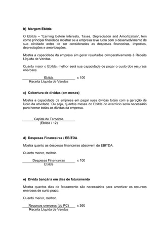 b) Margem Ebitda

O Ebitda – “Earning Before Interests, Taxes, Depreciation and Amortization”, tem
como principal finalidade mostrar se a empresa teve lucro com o desenvolvimento de
sua atividade antes de ser consideradas as despesas financeiras, impostos,
depreciações e amortizações.

Mostra a capacidade da empresa em gerar resultados comparativamente à Receita
Líquida de Vendas.

Quanto maior o Ebitda, melhor será sua capacidade de pagar o custo dos recursos
onerosos.

             Ebitda                x 100
   Receita Líquida de Vendas


c) Cobertura de dívidas (em meses)

Mostra a capacidade da empresa em pagar suas dívidas totais com a geração de
lucro da atividade. Ou seja, quantos meses do Ebitda do exercício seria necessário
para honrar todas as dívidas da empresa.


       Capital de Terceiros
          (Ebitda / 12)



d) Despesas Financeiras / EBITDA

Mostra quanto as despesas financeiras absorvem do EBITDA.

Quanto menor, melhor.

      Despesas Financeiras         x 100
            Ebitda



e) Dívida bancária em dias de faturamento

Mostra quantos dias de faturamento são necessários para amortizar os recursos
onerosos de curto prazo.

Quanto menor, melhor.

   Recursos onerosos (do PC)       x 360
   Receita Líquida de Vendas
 