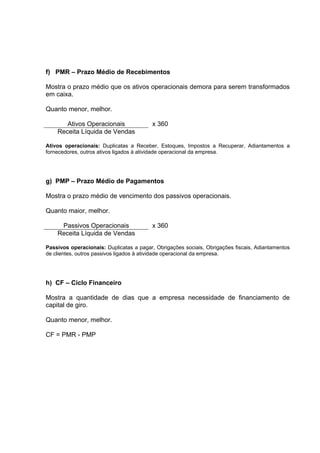 f) PMR – Prazo Médio de Recebimentos

Mostra o prazo médio que os ativos operacionais demora para serem transformados
em caixa.

Quanto menor, melhor.

       Ativos Operacionais               x 360
    Receita Líquida de Vendas

Ativos operacionais: Duplicatas a Receber, Estoques, Impostos a Recuperar, Adiantamentos a
fornecedores, outros ativos ligados à atividade operacional da empresa.




g) PMP – Prazo Médio de Pagamentos

Mostra o prazo médio de vencimento dos passivos operacionais.

Quanto maior, melhor.

     Passivos Operacionais               x 360
    Receita Líquida de Vendas

Passivos operacionais: Duplicatas a pagar, Obrigações sociais, Obrigações fiscais, Adiantamentos
de clientes, outros passivos ligados à atividade operacional da empresa.




h) CF – Ciclo Financeiro

Mostra a quantidade de dias que a empresa necessidade de financiamento de
capital de giro.

Quanto menor, melhor.

CF = PMR - PMP
 