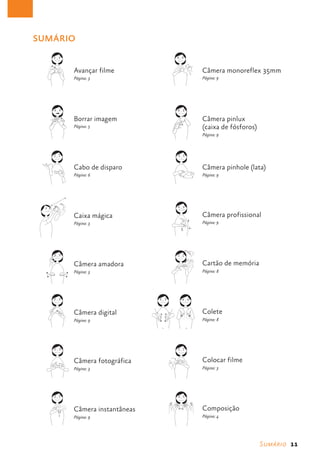 SUMÁRIO


                             Avançar filme                                        Câmera monoreflex 35mm
                             Página: 3                                            Página: 9
                                                       CÂMERA MONOREFLEX
          AVANÇAR FILME                                      35 MM




                             Borrar imagem                                        Câmera pinlux
                             Página: 5                                            (caixa de fósforos)
                                                                                  Página: 9
          BORRAR IMAGEM                                       PINLUX
                                                       (CAIXA DE FÓSFOROS)




                             Cabo de disparo                                      Câmera pinhole (lata)
                             Página: 6                                            Página: 9

         CABO DE DISPARO                                 CÂMERA PINHOLE
                                                             (LATA)




                             Caixa mágica                                         Câmera profissional
                             Página: 3                                            Página: 9
                                                                          1




 CAIXA MÁGICA                                          CÂMERA PROFISSIONAL




                                                                              1




                             Câmera amadora                                   2
                                                                                  Cartão de memória
                             Página: 3                                            Página: 8


        CÂMERA AMADORA                                 CARTÃO DE MEMORIA




                             Câmera digital                                       Colete
                             Página: 9                                            Página: 8
                                                   1                 2
          CÂMERA DIGITAL
                                                       COLETE




                             Câmera fotográfica                                   Colocar filme
                             Página: 3                                            Página: 3

       CÂMERA FOTOGRÁFICA
                                                         COLOCAR FILME




                             Câmera instantâneas                                  Composição
                             Página: 9                                            Página: 4

      CÂMERAS INSTANTÂNEAS                                COMPOSIÇÃO




                                                                                                        Sumário  11
 