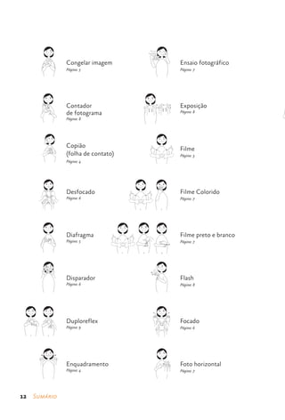 Congelar imagem                                                      Ensaio fotográfico
                                  Página: 5                                                            Página: 7

             CONGELAR IMAGEM                                                      ENSAIO FOTOGRÁFICO




                                  Contador                                                             Exposição
                                  de fotograma                                                         Página: 8
                                  Página: 8
          CONTADOR DE FOTOGRAMA
                                                                          EXPOSIÇÃO




                                  Copião                                                               Filme
                                  (folha de contato)                                                   Página: 3
                   COPIÃO
                                  Página: 4
             (FOLHA DE CONTATO)                                                        FILME




                                  Desfocado                                                            Filme Colorido
                                  Página: 6                                                            Página: 7

                                                                  1                      2
               DESFOCADO                                              FILME COLORIDO




                                  Diafragma                                                            Filme preto e branco
                                  Página: 5                                                            Página: 7

                                                       1              2                   3
               DIAFRAGMA
                                                           FILME PRETO E BRANCO




                                  Disparador                                                           Flash
                                  Página: 6                                                            Página: 8

               DISPARADOR                                                              FLASH




                                  Duploreflex                                                          Focado
                                  Página: 9                                                            Página: 6
   1                 2
       DUPLOREFLEX                                                                    FOCADO




                                  Enquadramento                                                        Foto horizontal
                                  Página: 4                                                            Página: 7

             ENQUADRAMENTO                                                         FOTO HORIZONTAL




12    Sumário
 