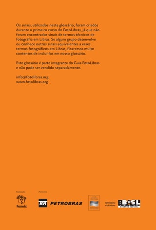 Os sinais, utilizados neste glossário, foram criados
   durante o primeiro curso do FotoLibras, já que não
   foram encontrados sinais de termos técnicos de
   fotografia em Libras. Se algum grupo desenvolve
   ou conhece outros sinais equivalentes a esses
   termos fotográficos em Libras, ficaremos muito
   contentes de incluí-los em nosso glossário.

   Este glossário é parte integrante do Guia FotoLibras
   e não pode ser vendido separadamente.

   info@fotolibras.org
   www.fotolibras.org




   Realização     Patrocínio




16    Glossário
 