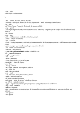 Knob – botão
Knowledge – conhecimento

L

Label – rotular, etiquetar, rótulo, etiqueta
Landscape – paisagem, orientação de uma página onde a borda mais longa é a horizontal
Lap – colo
LAP (Link Access Protocol) – Protocolo de Acesso ao Link
Large – grande
Laser (light amplification by stimulated emission of radiation) – amplificação de luz por emissão estimulada de
radiação
Last – último
Lasso – laço
Latch – estabelecer um estado de saída; fecho, engate
Launch – lançar, lançamento
Layer – camada
Layout – esboço mostrando a distribuição física e tamanhos de elementos como texto e gráficos num determinado
espaço
Layout manager – gerenciador de esboços / desenhos / leiaute
Leak – vazar, escoar, vazamento
Leap Year – ano bissexto
LED (Light Emitting Diode) – Diodo Emissor de Luz
Left – esquerdo, esquerda
Length – comprimento
Level – nível
Library – biblioteca
License Agreement – aceite de licença
Licence key – chave de licença
Line – linha
Line Up – alinhar
Link – ligar, conectar, unir, ligação, conexão
List – listar, lista
Load – carregar, carga
Local – local
Lock – bloquear, travar, trancar, trava, tranca
Locked – travado, trancado
Log in/on – entrada no sistema
Login name – nome de acesso / entrada no sistema
Log off/out – saída de sistema
Logger – registrador (de transações), dispositivo que registra chamadas telefônicas
Long – longo, comprido
Look For – procurar
Loop – procedimento em um programa de computador executado repetidamente até que uma condição seja
satisfeita
Lose – perder
Loss – perda
 