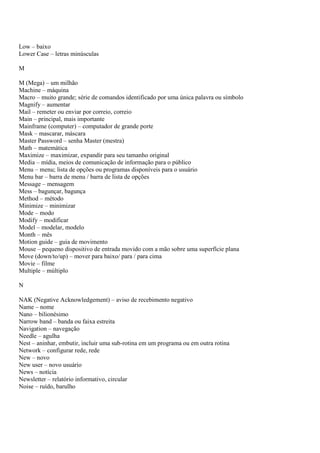 Low – baixo
Lower Case – letras minúsculas

M

M (Mega) – um milhão
Machine – máquina
Macro – muito grande; série de comandos identificado por uma única palavra ou símbolo
Magnify – aumentar
Mail – remeter ou enviar por correio, correio
Main – principal, mais importante
Mainframe (computer) – computador de grande porte
Mask – mascarar, máscara
Master Password – senha Master (mestra)
Math – matemática
Maximize – maximizar, expandir para seu tamanho original
Media – mídia, meios de comunicação de informação para o público
Menu – menu; lista de opções ou programas disponíveis para o usuário
Menu bar – barra de menu / barra de lista de opções
Message – mensagem
Mess – bagunçar, bagunça
Method – método
Minimize – minimizar
Mode – modo
Modify – modificar
Model – modelar, modelo
Month – mês
Motion guide – guia de movimento
Mouse – pequeno dispositivo de entrada movido com a mão sobre uma superfície plana
Move (down/to/up) – mover para baixo/ para / para cima
Movie – filme
Multiple – múltiplo

N

NAK (Negative Acknowledgement) – aviso de recebimento negativo
Name – nome
Nano – bilionésimo
Narrow band – banda ou faixa estreita
Navigation – navegação
Needle – agulha
Nest – aninhar, embutir, incluir uma sub-rotina em um programa ou em outra rotina
Network – configurar rede, rede
New – novo
New user – novo usuário
News – notícia
Newsletter – relatório informativo, circular
Noise – ruído, barulho
 