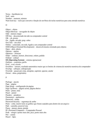 Noisy – barulhento (a)
Null – nulo
Number – numerar, número
Num lock key – tecla que converte a função de um bloco de teclas numéricas para uma entrada numérica

O

Object – objeto
Object Browser – navegador de objeto
Odd – número ímpar
Off-line – desconectado da rede ou computador central
OK – ok, pronto
On – ligado, ativado; prep. sobre
On Click – em click
Online – conectado, em rede, ligado a um computador central
OOD (Object-Oriented Development) – desenvolvimento orientado para objetos
Open – abrir, aberto
Options – opções
Optimize – otimizar
Order – ordenar, instruir, direcionar, ordem, pedido
Ordinal – ordinal
OS (Operating System) – sistema operacional
Outlines – contornos, perfis
Oval – oval, círculo
Overflow – estouro, resultado matemático maior que os limites do sistema de memória numérica do computador
Overlap – sobrepor, sobreposição
Override – passar por cima, atropelar, suprimir, ignorar, anular
Owner – dono, proprietário

P

Package – pacote
Page – página
Page Setup – configuração de página
Page Up/Down – página acima, página abaixo
Paint – pintar, tinta
Panel – painel
Paradox – paradoxo
Parameters – parâmetros
Password – senha
Password Security – segurança de senha
Paste – colar, inserir texto ou gráfico que foram copiados para dentro de um arquivo
Path – caminho, possível rota
Pause – pausar, pausa, parada
PC (Personal Computer) – Computador Pessoal
Peak – atingir o ponto mais alto, pico, ponto mais alto
Pen – caneta
Pencil – lápis
 