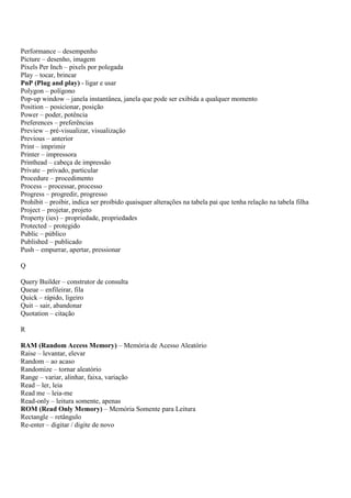Performance – desempenho
Picture – desenho, imagem
Pixels Per Inch – pixels por polegada
Play – tocar, brincar
PnP (Plug and play) - ligar e usar
Polygon – polígono
Pop-up window – janela instantânea, janela que pode ser exibida a qualquer momento
Position – posicionar, posição
Power – poder, potência
Preferences – preferências
Preview – pré-visualizar, visualização
Previous – anterior
Print – imprimir
Printer – impressora
Printhead – cabeça de impressão
Private – privado, particular
Procedure – procedimento
Process – processar, processo
Progress – progredir, progresso
Prohibit – proibir, indica ser proibido quaisquer alterações na tabela pai que tenha relação na tabela filha
Project – projetar, projeto
Property (ies) – propriedade, propriedades
Protected – protegido
Public – público
Published – publicado
Push – empurrar, apertar, pressionar

Q

Query Builder – construtor de consulta
Queue – enfileirar, fila
Quick – rápido, ligeiro
Quit – sair, abandonar
Quotation – citação

R

RAM (Random Access Memory) – Memória de Acesso Aleatório
Raise – levantar, elevar
Random – ao acaso
Randomize – tornar aleatório
Range – variar, alinhar, faixa, variação
Read – ler, leia
Read me – leia-me
Read-only – leitura somente, apenas
ROM (Read Only Memory) – Memória Somente para Leitura
Rectangle – retângulo
Re-enter – digitar / digite de novo
 