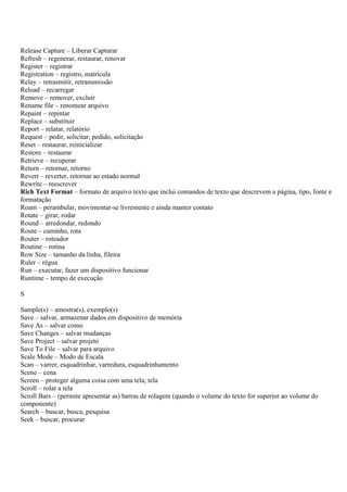 Release Capture – Liberar Capturar
Refresh – regenerar, restaurar, renovar
Register – registrar
Registration – registro, matrícula
Relay – retrasmitir, retransmissão
Reload – recarregar
Remove – remover, excluir
Rename file – renomear arquivo
Repaint – repintar
Replace – substituir
Report – relatar, relatório
Request – pedir, solicitar, pedido, solicitação
Reset – restaurar, reinicializar
Restore – restaurar
Retrieve – recuperar
Return – retornar, retorno
Revert – reverter, retornar ao estado normal
Rewrite – reescrever
Rich Text Format – formato de arquivo texto que inclui comandos de texto que descrevem a página, tipo, fonte e
formatação
Roam – perambular, movimentar-se livremente e ainda manter contato
Rotate – girar, rodar
Round – arredondar, redondo
Route – caminho, rota
Router – roteador
Routine – rotina
Row Size – tamanho da linha, fileira
Ruler – régua
Run – executar, fazer um dispositivo funcionar
Runtime – tempo de execução

S

Sample(s) – amostra(s), exemplo(s)
Save – salvar, armazenar dados em dispositivo de memória
Save As – salvar como
Save Changes – salvar mudanças
Save Project – salvar projeto
Save To File – salvar para arquivo
Scale Mode – Modo de Escala
Scan – varrer, esquadrinhar, varredura, esquadrinhamento
Scene – cena
Screen – proteger alguma coisa com uma tela; tela
Scroll – rolar a tela
Scroll Bars – (permite apresentar as) barras de rolagem (quando o volume do texto for superior ao volume do
componente)
Search – buscar, busca, pesquisa
Seek – buscar, procurar
 