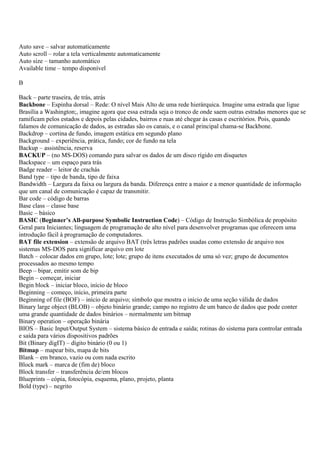 Auto save – salvar automaticamente
Auto scroll – rolar a tela verticalmente automaticamente
Auto size – tamanho automático
Available time – tempo disponível

B

Back – parte traseira, de trás, atrás
Backbone – Espinha dorsal – Rede: O nível Mais Alto de uma rede hierárquica. Imagine uma estrada que ligue
Brasília a Washington;, imagine agora que essa estrada seja o tronco de onde saem outras estradas menores que se
ramificam pelos estados e depois pelas cidades, bairros e ruas até chegar às casas e escritórios. Pois, quando
falamos de comunicação de dados, as estradas são os canais, e o canal principal chama-se Backbone.
Backdrop – cortina de fundo, imagem estática em segundo plano
Background – experiência, prática, fundo; cor de fundo na tela
Backup – assistência, reserva
BACKUP – (no MS-DOS) comando para salvar os dados de um disco rígido em disquetes
Backspace – um espaço para trás
Badge reader – leitor de crachás
Band type – tipo de banda, tipo de faixa
Bandwidth – Largura da faixa ou largura da banda. Diferença entre a maior e a menor quantidade de informação
que um canal de comunicação é capaz de transmitir.
Bar code – código de barras
Base class – classe base
Basic – básico
BASIC (Beginner’s All-purpose Symbolic Instruction Code) – Código de Instrução Simbólica de propósito
Geral para Iniciantes; linguagem de programação de alto nível para desenvolver programas que oferecem uma
introdução fácil à programação de computadores.
BAT file extension – extensão de arquivo BAT (três letras padrões usadas como extensão de arquivo nos
sistemas MS-DOS para significar arquivo em lote
Batch – colocar dados em grupo, lote; lote; grupo de itens executados de uma só vez; grupo de documentos
processados ao mesmo tempo
Beep – bipar, emitir som de bip
Begin – começar, iniciar
Begin block – iniciar bloco, início de bloco
Beginning – começo, início, primeira parte
Beginning of file (BOF) – início de arquivo; símbolo que mostra o início de uma seção válida de dados
Binary large object (BLOB) – objeto binário grande; campo no registro de um banco de dados que pode conter
uma grande quantidade de dados binários – normalmente um bitmap
Binary operation – operação binária
BIOS – Basic Input/Output System – sistema básico de entrada e saída; rotinas do sistema para controlar entrada
e saída para vários dispositivos padrões
Bit (Binary digIT) – dígito binário (0 ou 1)
Bitmap – mapear bits, mapa de bits
Blank – em branco, vazio ou com nada escrito
Block mark – marca de (fim de) bloco
Block transfer – transferência de/em blocos
Blueprints – cópia, fotocópia, esquema, plano, projeto, planta
Bold (type) – negrito
 