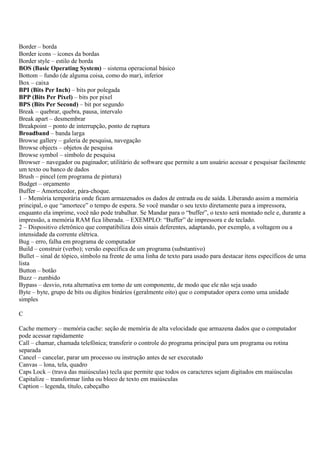 Border – borda
Border icons – ícones da bordas
Border style – estilo de borda
BOS (Basic Operating System) – sistema operacional básico
Bottom – fundo (de alguma coisa, como do mar), inferior
Box – caixa
BPI (Bits Per Inch) – bits por polegada
BPP (Bits Per Pixel) – bits por pixel
BPS (Bits Per Second) – bit por segundo
Break – quebrar, quebra, pausa, intervalo
Break apart – desmembrar
Breakpoint – ponto de interrupção, ponto de ruptura
Broadband – banda larga
Browse gallery – galeria de pesquisa, navegação
Browse objects – objetos de pesquisa
Browse symbol – símbolo de pesquisa
Browser – navegador ou paginador; utilitário de software que permite a um usuário acessar e pesquisar facilmente
um texto ou banco de dados
Brush – pincel (em programa de pintura)
Budget – orçamento
Buffer – Amortecedor, pára-choque.
1 – Memória temporária onde ficam armazenados os dados de entrada ou de saída. Liberando assim a memória
principal, o que “amortece” o tempo de espera. Se você mandar o seu texto diretamente para a impressora,
enquanto ela imprime, você não pode trabalhar. Se Mandar para o “buffer”, o texto será montado nele e, durante a
impressão, a memória RAM fica liberada. – EXEMPLO: “Buffer” de impressora e de teclado.
2 – Dispositivo eletrônico que compatibiliza dois sinais deferentes, adaptando, por exemplo, a voltagem ou a
intensidade da corrente elétrica.
Bug – erro, falha em programa de computador
Build – construir (verbo); versão específica de um programa (substantivo)
Bullet – sinal de tópico, símbolo na frente de uma linha de texto para usado para destacar itens específicos de uma
lista
Button – botão
Buzz – zumbido
Bypass – desvio, rota alternativa em torno de um componente, de modo que ele não seja usado
Byte – byte, grupo de bits ou dígitos binários (geralmente oito) que o computador opera como uma unidade
simples

C

Cache memory – memória cache: seção de memória de alta velocidade que armazena dados que o computador
pode acessar rapidamente
Call – chamar, chamada telefônica; transferir o controle do programa principal para um programa ou rotina
separada
Cancel – cancelar, parar um processo ou instrução antes de ser executado
Canvas – lona, tela, quadro
Caps Lock – (trava das maiúsculas) tecla que permite que todos os caracteres sejam digitados em maiúsculas
Capitalize – transformar linha ou bloco de texto em maiúsculas
Caption – legenda, título, cabeçalho
 