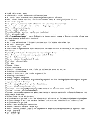 Cascade – em cascata, cascata
Case sensitive – sensível ao formato do caractere digitado
Cell – célula, função ou número único em um programa de planilha eletrônica
Center – centrar, centralizar, centro, alinhar corretamente a cabeça de leitura/gravação em um disco
Chain – cadeia, sequencia
Chart – gráfico, diagrama que mostra informação como uma série de linhas ou blocos
Check – verificar, verificação, ação de certificar-se de que algo está correto
Chip – pastilha, circuito integrado
Choose – escolher, selecionar
Choose install folder – escolher / escolha pasta para instalar
Cipher – cifra, codificação
CIS (Contact Image Sensor) – sensor de imagem de contato; scanner no qual os detectores tocam o original sem
nenhuma lente que possa distorcer a imagem
City – cidade
Class – classe, classificação ; definição do que uma rotina específica de software vai fazer
Class path – caminho para classes
Clear – limpar, limpo, claro
Client – cliente, computador sem recursos que acessa, através de uma rede de comunicação, um computador que
tem recursos
Clipboard – prancheta, área de armazenamento temporário para dados
Close – fechar, impedir o acesso a um arquivo ou unidade de disco
Close file – fechar um arquivo
Close up – próximo, fotografia tirada de perto
Code editor – editor de código
Color – cor
Columns – colunas
Combo – combinação
Command – comando, pulso ou sinal elétrico que inicia ou interrompe um processo
Comment(s) – comentário(s)
Common – comum, que acontece muito frequentemente
Community – comunidade
Company – empresa, companhia
Compile – compilar, converter um programa de linguagem de alto nível em um programa em código de máquina
que pode ser executado diretamente
Compiler – compilador, software que faz o descrito acima
Complete – completo, terminado, pronto
Component – componente, peça de máquina ou parte que vai ser colocada em um produto final
Compute – computar, calcular, fazer cálculos
Computer – computador, máquina que recebe ou armazena ou processa dados muito rapidamente de acordo com
um programa armazenado
Computer Name – nome do computador
Configuration – configuração, modo como o hardware e o software de um sistema de computador são planejados
Configure – configurar, selecionar hardware e software e interconexões para construir um sistema especial
Configuration – configuração
Contain – conter, reter alguma coisa dentro
Continue – continuar, continuar fazendo algo
Control – controlar, controlel, parte de um computador ou dispositivo que executa instruções e processa sinais
Convert – converter
Copy – copiar, cópia
 