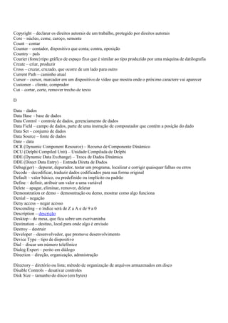Copyright – declarar os direitos autorais de um trabalho, protegido por direitos autorais
Core – núcleo, cerne, caroço, semente
Count – contar
Counter – contador, dispositivo que conta; contra, oposição
Country – país
Courier (fonte) tipo gráfico de espaço fixo que é similar ao tipo produzido por uma máquina de datilografia
Create – criar, produzir
Cross – cruzar, cruzado, que ocorre de um lado para outro
Current Path – caminho atual
Cursor – cursor, marcador em um dispositivo de vídeo que mostra onde o próximo caractere vai aparecer
Customer – cliente, comprador
Cut – cortar, corte, remover trecho de texto

D

Data – dados
Data Base – base de dados
Data Control – controle de dados, gerenciamento de dados
Data Field – campo de dados, parte de uma instrução de compoutador que contém a posição do dado
Data Set – conjunto de dados
Data Source – fonte de dados
Date – data
DCR (Dynamic Component Resource) – Recurso de Componente Dinâmico
DCU (Delphi Compiled Unit) – Unidade Compilada de Delphi
DDE (Dynamic Data Exchange) – Troca de Dados Dinâmica
DDE (Direct Data Entry) – Entrada Direta de Dados
Debug(ger) – depurar, depurador, testar um programa, localizar e corrigir quaisquer falhas ou erros
Decode – decodificar, traduzir dados codificados para sua forma original
Default – valor básico, ou predefinido ou implícito ou padrão
Define – definir, atribuir um valor a uma variável
Delete – apagar, eliminar, remover, deletar
Demonstration or demo – demosntração ou demo, mostrar como algo funciona
Denial – negação
Deny access – negar acesso
Descending – o índice será de Z a A e de 9 a 0
Description – descrição
Desktop – de mesa, que fica sobre um escrivaninha
Destination – destino, local para onde algo é enviado
Destroy – destruir
Developer – desenvolvedor, que promove desenvolvimento
Device Type – tipo de dispositivo
Dial – discar um número telefônico
Dialog Expert – perito em diálogo
Direction – direção, organização, admnistração

Directory – diretório ou lista; método de organização de arquivos armazenados em disco
Disable Controls – desativar controles
Disk Size – tamanho do disco (em bytes)
 