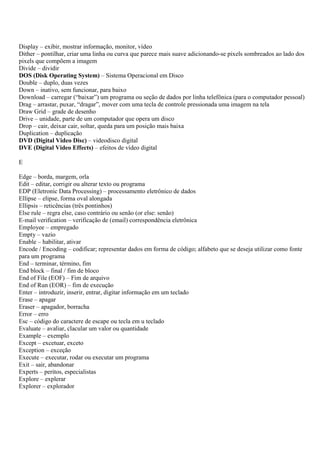Display – exibir, mostrar informação, monitor, vídeo
Dither – pontilhar, criar uma linha ou curva que parece mais suave adicionando-se pixels sombreados ao lado dos
pixels que compõem a imagem
Divide – dividir
DOS (Disk Operating System) – Sistema Operacional em Disco
Double – duplo, duas vezes
Down – inativo, sem funcionar, para baixo
Download – carregar (“baixar”) um programa ou seção de dados por linha telefônica (para o computador pessoal)
Drag – arrastar, puxar, “dragar”, mover com uma tecla de controle pressionada uma imagem na tela
Draw Grid – grade de desenho
Drive – unidade, parte de um computador que opera um disco
Drop – cair, deixar cair, soltar, queda para um posição mais baixa
Duplication – duplicação
DVD (Digital Video Disc) – videodisco digital
DVE (Digital Video Effects) – efeitos de vídeo digital

E

Edge – borda, margem, orla
Edit – editar, corrigir ou alterar texto ou programa
EDP (Eletronic Data Processing) – processamento eletrônico de dados
Ellipse – elipse, forma oval alongada
Ellipsis – reticências (três pontinhos)
Else rule – regra else, caso contrário ou senão (or else: senão)
E-mail verification – verificação de (email) correspondência eletrônica
Employee – empregado
Empty – vazio
Enable – habilitar, ativar
Encode / Encoding – codificar; representar dados em forma de código; alfabeto que se deseja utilizar como fonte
para um programa
End – terminar, término, fim
End block – final / fim de bloco
End of File (EOF) – Fim de arquivo
End of Run (EOR) – fim de execução
Enter – introduzir, inserir, entrar, digitar informação em um teclado
Erase – apagar
Eraser – apagador, borracha
Error – erro
Esc – código do caractere de escape ou tecla em u teclado
Evaluate – avaliar, clacular um valor ou quantidade
Example – exemplo
Except – excetuar, exceto
Exception – exceção
Execute – executar, rodar ou executar um programa
Exit – sair, abandonar
Experts – peritos, especialistas
Explore – explerar
Explorer – explorador
 