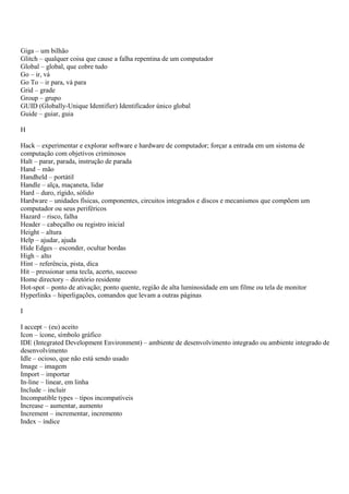 Giga – um bilhão
Glitch – qualquer coisa que cause a falha repentina de um computador
Global – global, que cobre tudo
Go – ir, vá
Go To – ir para, vá para
Grid – grade
Group – grupo
GUID (Globally-Unique Identifier) Identificador único global
Guide – guiar, guia

H

Hack – experimentar e explorar software e hardware de computador; forçar a entrada em um sistema de
computação com objetivos criminosos
Halt – parar, parada, instrução de parada
Hand – mão
Handheld – portátil
Handle – alça, maçaneta, lidar
Hard – duro, rígido, sólido
Hardware – unidades físicas, componentes, circuitos integrados e discos e mecanismos que compõem um
computador ou seus periféricos
Hazard – risco, falha
Header – cabeçalho ou registro inicial
Height – altura
Help – ajudar, ajuda
Hide Edges – esconder, ocultar bordas
High – alto
Hint – referência, pista, dica
Hit – pressionar uma tecla, acerto, sucesso
Home directory – diretório residente
Hot-spot – ponto de ativação; ponto quente, região de alta luminosidade em um filme ou tela de monitor
Hyperlinks – hiperligações, comandos que levam a outras páginas

I

I accept – (eu) aceito
Icon – ícone, símbolo gráfico
IDE (Integrated Development Environment) – ambiente de desenvolvimento integrado ou ambiente integrado de
desenvolvimento
Idle – ocioso, que não está sendo usado
Image – imagem
Import – importar
In-line – linear, em linha
Include – incluir
Incompatible types – tipos incompatíveis
Increase – aumentar, aumento
Increment – incrementar, incremento
Index – índice
 