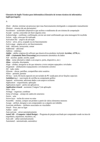 Glossário de Inglês Técnico para Informática (Glossário de termos técnicos de informática
inglês/português)

A

Abort – abortar, terminar um processo (por mau funcionamento) desligando o computador manualmente
Abstract – resumo (de um documento)
Accelerator – acelerador (dispositivo que acelera o rendimento de um sistema de computação
Accept – aceitar, concordar em fazer alguma coisa
Acknowledge – confirmar, confirmação, enviar um sinal confirmando que uma mensagem foi recebida
Action – ação, coisa que foi realizada
Activation file – arquivo de ativação
Active – ativo, ativa, ocupado ou em funcionamento
Active page – página ativa, em funcionamento
Add – adicionar, acrescentar, somar
Additional – adicional
Address – endereço
Adobe – adobo; empresa de software que desenvolveu produtos incluindo Acrobat, ATM,etc.
ADP – (Automatic Data Processing) processamento automático de dados
Aid – auxiliar, ajudar, auxílio, ajuda
Alias – nome alternativo (dado a um arquivo, porta, dispositivo, etc.)
Alien – estranho, discrepante
Align – alinhar, assegurar-se de que números e texto estejam espaçados e nivelados
Alignment – alinhamento (espaçamento e nivelamento correto)
All – tudo, todos
Allocate – alocar, partilhar, compartilhar entre usuários
Allow – permitir, permite
Alt key – tecla Alt (tecla especial em um teclado de PC usada para ativar funções especiais
Antialias(ing.) – suavização de serrilha na computação gráfica
Append – acrescentar, adicionar dados a um arquivo existente
Application – requerimento, aplicação
Application expert – perito em aplicativos
Application wizard – assistente (“mágico”) de aplicação
Area – área
Arrange – organizar, combinar
Array of strings – arranjo de cadeia de caracteres
Arrow – seta
Arrow keys – teclas do cursor ou setas
Assemble – montar, compor um produto a partir de vários elementos menores
Assign – atribuir, designar a um compoutador ou a alguém um trabalho
Associate attributes – atributos associados ou vinculados
Attach – fixar, atar ou ligar
Author – autor
Auto activate – ativar automaticamente
AutoCAD – (Computer Aided Design) – Programa de projeto auxiliado por computador usado na área de
engenharia, arquitetura, mecânica, etc.
Auto edit – editar automaticamente
Automated – automatizado, automático
 