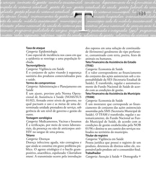 101
Taxa de ataque
Categoria: Epidemiologia
Caso especial de incidência nos casos em que
a epidemia se restringe a uma população fe-
chada.
Tecnovigilância
Categoria: Vigilância em Saúde
É o conjunto de ações visando à segurança
sanitária dos produtos comercializados para
a saúde.
Termo de compromisso
Categoria: Administração e Planejamento em
Saúde
É um ajuste, previsto pela Norma Opera-
cional de Assistência à Saúde (NOAS/SUS
01/02), ﬁrmado entre níveis de governo, no
qual pactuam o uso e as metas de uma de-
terminada unidade prestadora de serviço, sob
gerência de um nível de governo e gestão do
outro.
Testagem sorológica
Categoria: Medicamentos, Vacinas e Insumos
É a veriﬁcação, por meio de testes laborato-
riais, da presença ou não de anticorpos anti-
HIV no sangue de uma pessoa.
Tétano
Categoria: Doenças
Doença infecciosa aguda, não contagiosa e
que ainda se constitui em grave problema pú-
blico. O agente etiológico é o bacilo gram-
positivo, anaeróbico, espolurado: Clostridium
tetani. A transmissão ocorre pela introdução
dos esporos em uma solução de continuida-
de (ferimento) geralmente do tipo perfuran-
te, contaminado com terra, poeira, fezes de
animais ou humanos.
Teto Financeiro da Assistência do Estado
(TFAE)
Categoria: Economia de Saúde
É o valor correspondente ao ﬁnanciamento
do conjunto das ações assistenciais sob a res-
ponsabilidade da SES (Secretaria Estadual de
Saúde). É transferido, regular e automatica-
mente do Fundo Nacional de Saúde de acor-
do com as condições de gestão.
Teto Financeiro da Assistência do Município
(TFAM)
Categoria: Economia de Saúde
É um montante que corresponde ao ﬁnan-
ciamento de conjunto das ações assistenciais
assumidas pela SMS (Secretaria Municipal de
Saúde). O TFAM é transferido, regular e au-
tomaticamente, do Fundo Nacional ao Fun-
do Municipal de Saúde, de acordo com as
condições de gestão estabelecidas pela NOB
01/96 e destina-se aos custeio dos serviços rea-
lizados no território do município.
Titular de registro
Categoria: Vigilância em Saúde
Pessoa jurídica que possui o registro de um
produto, detentora de direitos sobre ele, res-
ponsável pelo produto até o consumidor ﬁnal.
Trabalhador
Categoria: Atenção à Saúde Demograﬁa
T
 