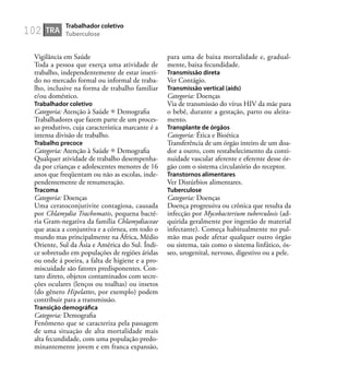 102
Vigilância em Saúde
Toda a pessoa que exerça uma atividade de
trabalho, independentemente de estar inseri-
do no mercado formal ou informal de traba-
lho, inclusive na forma de trabalho familiar
e/ou doméstico.
Trabalhador coletivo
Categoria: Atenção à Saúde Demograﬁa
Trabalhadores que fazem parte de um proces-
so produtivo, cuja característica marcante é a
intensa divisão de trabalho.
Trabalho precoce
Categoria: Atenção à Saúde Demograﬁa
Qualquer atividade de trabalho desempenha-
da por crianças e adolescentes menores de 16
anos que freqüentam ou não as escolas, inde-
pendentemente de renumeração.
Tracoma
Categoria: Doenças
Uma ceratoconjutivite contagiosa, causada
por Chlamydia Trachomatis, pequena bacté-
ria Gram-negativa da família Chlamydiaceae
que ataca a conjuntiva e a córnea, em todo o
mundo mas principalmente na África, Médio
Oriente, Sul da Ásia e América do Sul. Índi-
ce sobretudo em populações de regiões áridas
ou onde á poeira, a falta de higiene e a pro-
miscuidade são fatores predisponentes. Con-
tato direto, objetos contaminados com secre-
ções oculares (lenços ou toalhas) ou insetos
(do gênero Hipelattes, por exemplo) podem
contribuir para a transmissão.
Transição demográﬁca
Categoria: Demograﬁa
Fenômeno que se caracteriza pela passagem
de uma situação de alta mortalidade mais
alta fecundidade, com uma população predo-
minantemente jovem e em franca expansão,
para uma de baixa mortalidade e, gradual-
mente, baixa fecundidade.
Transmissão direta
Ver Contágio.
Transmissão vertical (aids)
Categoria: Doenças
Via de transmissão do vírus HIV da mãe para
o bebê, durante a gestação, parto ou aleita-
mento.
Transplante de órgãos
Categoria: Ética e Bioética
Transferência de um órgão inteiro de um doa-
dor a outro, com restabelecimento da conti-
nuidade vascular aferente e eferente desse ór-
gão com o sistema circulatório do receptor.
Transtornos alimentares
Ver Distúrbios alimentares.
Tuberculose
Categoria: Doenças
Doença progressiva ou crônica que resulta da
infecção por Mycobacterium tuberculosis (ad-
quirida geralmente por ingestão de material
infectante). Começa habitualmente no pul-
mão mas pode afetar qualquer outro órgão
ou sistema, tais como o sistema linfático, ós-
seo, urogenital, nervoso, digestivo ou a pele.
TRA
Trabalhador coletivo
Tuberculose
 